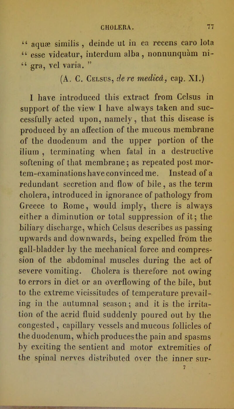 “ aquoe similis , deinde uL in ea recens caro lota “ esse videatur, intcrdum alba, nonnunquam ni- “ gra, vel varia. ” (A. C. Celsus, dere medicd, cap. XI.) I have introduced this extract from Celsus in support of the view 1 have always taken and suc- cessfully acted upon, namely, that this disease is produced by an affection of the mucous membrane of the duodenum and the upper portion of the ilium , terminating when fatal in a destructive softening of that membrane; as repeated post mor- tem-examinations have convinced me. Instead of a redundant secretion and flow of bile, as the term cholera, introduced in ignorance of pathology from Greece to Rome, would imply, there is always either a diminution or total suppression of it; the biliary discharge, which Celsus describes as passing upwards and downwards, being expelled from the gall-bladder by the mechanical force and compres- sion of the abdominal muscles during the act of severe vomiting. Cholera is thei’efore not owing to errors in diet or an overflowing of the bile, but to the extreme vicissitudes of temperature prevail- ing in the autumnal season; and it is the irrita- tion of the acrid fluid suddenly poured out by the congested , capillary vessels and mucous follicles of the duodenum, which produces the pain and spasms by exciting the sentient and motor extremities of the spinal nerves distributed over the inner sur-