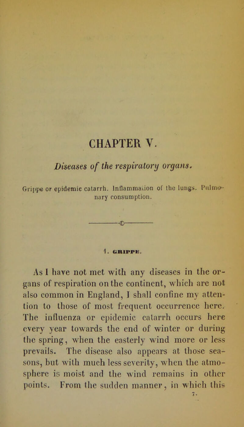 CHAPTER V. Diseases of the respiratory organs. Gri|ipe or epidemic catarrh. InHainmaiion of the lungs. Pulmo- nary consumption. i. GRlPPli. As I have not met with any diseases in the or- gans of respiration on the continent, which are not also common in England, I shall confine my atten- lion to those of most frequent occurrence here. The influenza or epidemic catarrh occurs here every year towards the end of winter or during the spring, when the easterly wind more or less prevails. The disease also appears at those sea- sons, but with much less severity, when the atmo- sphere is moist and the wind remains in other points. From the sudden manner, in which this