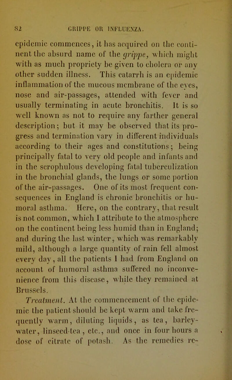 epidemic; commences, it has acquired on the conti- nent the absurd name of ihe grippe, Avliich miglit with as much propi’icty be given to cholera or any other sudden illness. This catarrh is an epidemic inflammation of the mucous membrane of the eyes, nose and air-passages, attended with fever and usually terminating in acute bronchitis. It is so well known as not to require any farther general description; but it may be observed that its pro- gress and termination vary in difl'erent individuals aceording to their ages and eonstitutions; being principally fatal to very old people and infants and in the scrophulous developing fatal tuberculization in the bronchial glands, the lungs or some jiortion of the air-passages. One of its most frequent eon- scquences in England is chronic bronchitis or hu- moral asthma. Here, on the contrary, that result is not common, which I attribute to the atmosphere on the continent being less humid than in England; and during the last winter, which was remarkably mild, although a large quantity of rain fell almost every day, all the patients 1 had from England on account of humoral asthma sulTcred no inconve- nience from this disease, while they remained at Brussels. TreatmeiU. At the commencement of the epide- mic the patient should be kept warm and take fre- quently warm, diluting li(piids, as tea, barley- water, linseed-tea, etc., and once in four bours a dose of citrate of potash. As the remedies re-