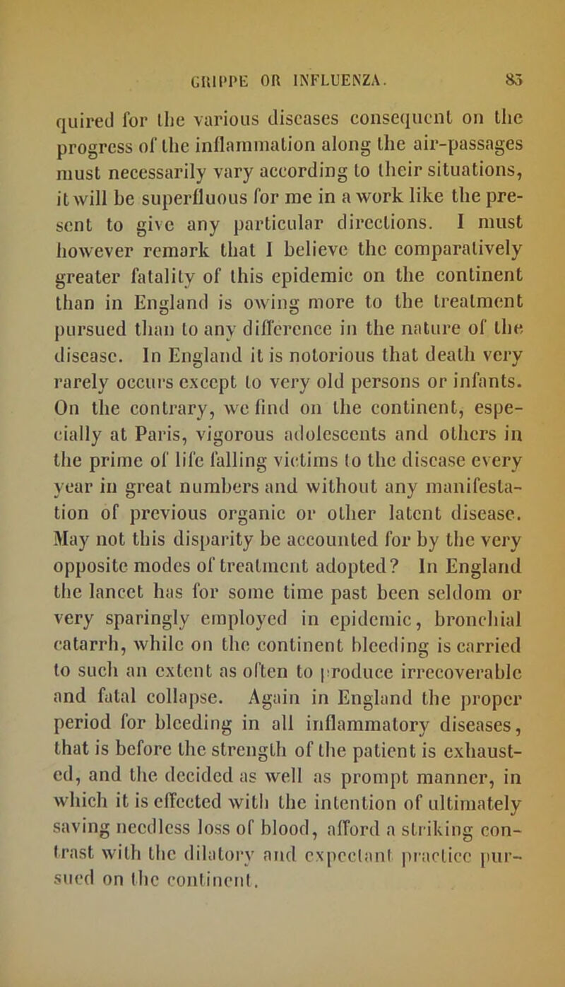 quired for the various diseases consequent on the progress of the inllainmation along the air-passages must necessarily vary according to their situations, it will be superfluous for me in a work like the pre- sent to give any particular directions. I must however remark that 1 believe the comparatively greater fatality of this epidemic on the continent than in England is owing more to the treatment pursued than to any difference in the nature of the disease. In England it is notorious that death very rarely occurs except to very old persons or infants. On the contrary, we find on the continent, espe- cially at Paris, vigorous adolescents and others in the prime of life falling victims to the disease every year in great numbers and without any manifesta- tion of previous organic or other latent disease. May not this disparity be accounted for by the very opposite modes of treatment adopted? In England the lancet has for some time past been seldom or very sparingly employed in epidemic, bronchial catarrh, while on the continent bleeding is carried to such an extent as often to produce irrecoverable and fatal collapse. Again in England the proper period for hlceding in all inflammatory diseases, that is before the strength of the patient is exhaust- ed, and the decided as Avell as prompt manner, in which it is effected witli the intention of ultimately saving needless loss of blood, afford a striking con- Irast with the dilatory and expeelani practice pur- sued on the continent.