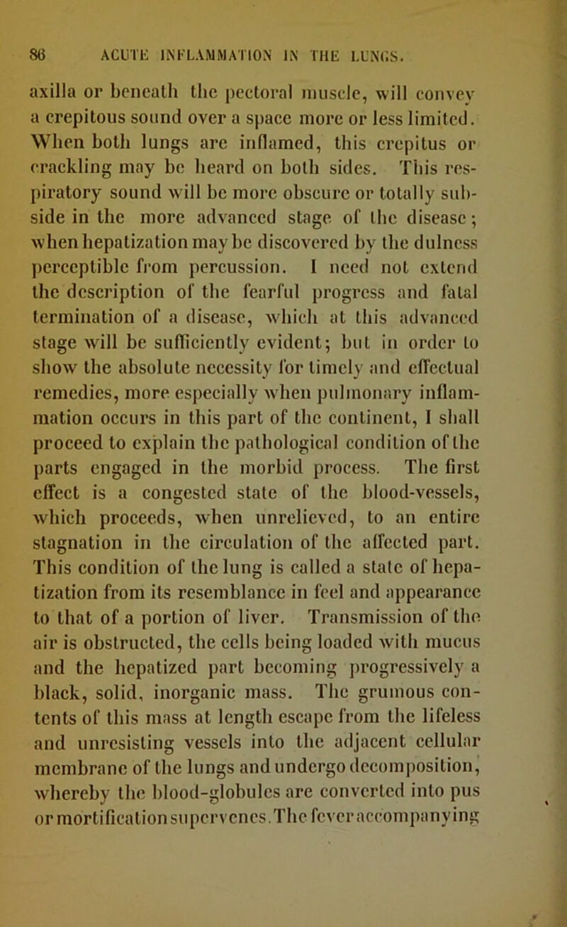 axilla or beneath the pectoral muscle, will convev a crepltous sound over a sjiaee more or less limited. When both lungs are inflamed, this crepitus or crackling may be heard on both sides. This res- piratory sound will be more obscure or totally sub- side in the more advanced stage of the disease •, when hepatization may be discovered by the dulncss perceptible from percussion. I need not extend the description of the fearful progress and fatal termination of a disease, -which at this advanced stage will be sufTiciently evident; hut in order to show the absolute necessity for timely and elTcctual remedies, more especially w hen pulmonary inflam- mation occurs in this part of the continent, 1 shall proceed to explain the pathological condition of the parts engaged in the morbid process. The first effect is a congested state of the blood-vessels, which proceeds, when unrelieved, to an entire stagnation in the circulation of the affected part. This condition of the lung is called a stale of hepa- tization from its resemblance in feel and appearance to that of a portion of liver. Transmission of the air is obstructed, the cells being loaded with mucus and the hepatized part becoming progressively a black, solid, inorganic mass. The grumous con- tents of this mass at length escape from the lifeless and unresisting vessels into the adjacent cellular membrane of the lungs and undergo decomposition, whereby the blood-globules are converted into pus or mortification supervenes. The fever accompanying