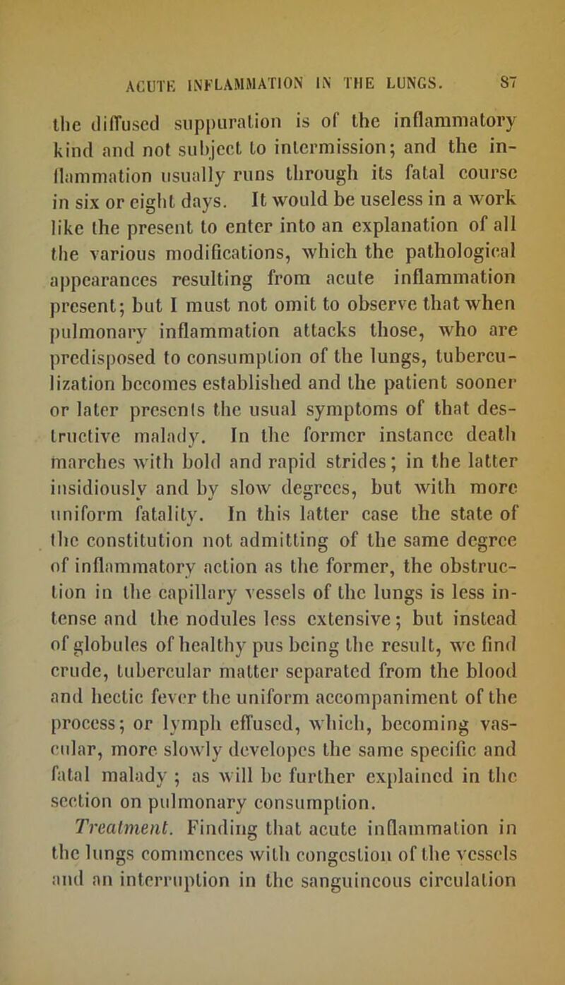 the ililTuscd suppuration is of the inflammatory kind and not siilijcet to intermission; and the in- flammation usually runs through its fatal course in six or eight days. It would be useless in a work like the present to enter into an explanation of all the various modifications, which the pathological appearances resulting from acute inflammation present; but I must not omit to observe that when pulmonary inflammation attacks those, who are predisposed to consumption of the lungs, tubercu- lization becomes established and the patient sooner or later presents the usual symptoms of that des- tructive malady. In the former instance death marches with bold and rapid strides; in the latter insidiously and by slow degrees, but with more uniform fatality. In this latter case the state of the constitution not admitting of the same degree of inflammatory action as the former, the obstruc- tion in the capillary vessels of the lungs is less in- tense and the nodules less extensive; but instead of globules of healthy pus being the result, we find crude, tubercular matter separated from the blood and hectic fever the uniform accompaniment of the process; or lymph effused, which, becoming vas- cidar, more slowly dcvelopes the same specific and fatal malady ; as will he further explained in the section on pulmonary consumption. Trealmeiit. Finding that acute inflammation in the lungs commences with congestion of the vessels and an interruption in the sanguineous circulation