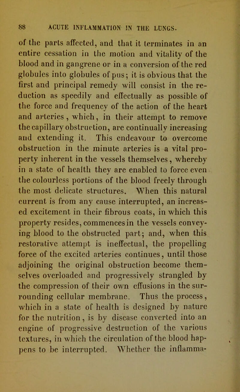 of the parts affected, and that it terminates in an entire cessation in the motion and vitality of the blood and in gangrene or in a conversion of the red globules into globules of pus; it is obvious that the first and principal remedy will consist in the re- duction as speedily and effectually as possible of the force and frequency of the action of the heart and arteries, which, in their attempt to remove the capillary obstruction, are continually increasing and extending it. This endeavour to overcome obstruction in the minute arteries is a vital pro- perty inherent in the vessels themselves, whereby in a state of health they are enabled to force even the colourless portions of the blood freely through the most delicate structures. When this natural current is from any cause interrupted, an increas- ed excitement in their fibrous coats, in which this property resides, commences in the vessels convey- ing blood to the obstructed part; and, when this restorative attempt is ineffectual, the propelling force of the excited arteries continues, until those adjoining the original obstruction become them- selves overloaded and progressively strangled by the compression of their own effusions in the sur- rounding cellular membrane. Thus the process, which in a state of health is designed by nature for the nutrition, is by disease converted into an engine of progressive destruction of the various textures, in which the circulation of the blood hap- pens to be interrupted. Whether the inflamma-