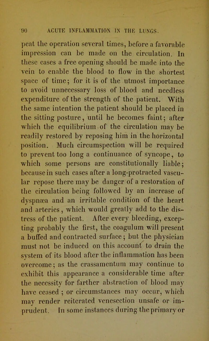 j)cal the operation several times, before a favorable impression can be made on the circulation. In these cases a free opening should be made into the vein to enable the blood to flow in the shortest space of time; for it is of the utmost importance to avoid unnecessary loss of blood and needless expenditure of the strength of the patient. With the same intention the patient should he placed in (he sitting posture, until he becomes faint; after which the equilibrium of the circulation may be readily restored by reposing him in the horizontal position. Much circumspection will he required to prevent too long a continuance of syncope, to which some persons are constitutionally liable; because in such cases after a long-protracted vascu- lar repose there may be danger of a restoration of tlie circulation being followed by an increase of dyspnaea and an irritable condition of the heart and arteries, which would greatly add to the di.s- tress of the patient. After every bleeding, excep- ting probably the first, the coagulum will present a buffed and contracted surface; but the physician must not be induced on this accounlT to drain the system of its blood after the Inflammation has been overcome; as the crassamentum may continue to exhibit this appearance a considcrahle time after the necessity for farther abstraction of blood may have ceased ; or circumstances may occur, which may render reiterated venesection unsafe or im- prudent. In some instances during the primary or