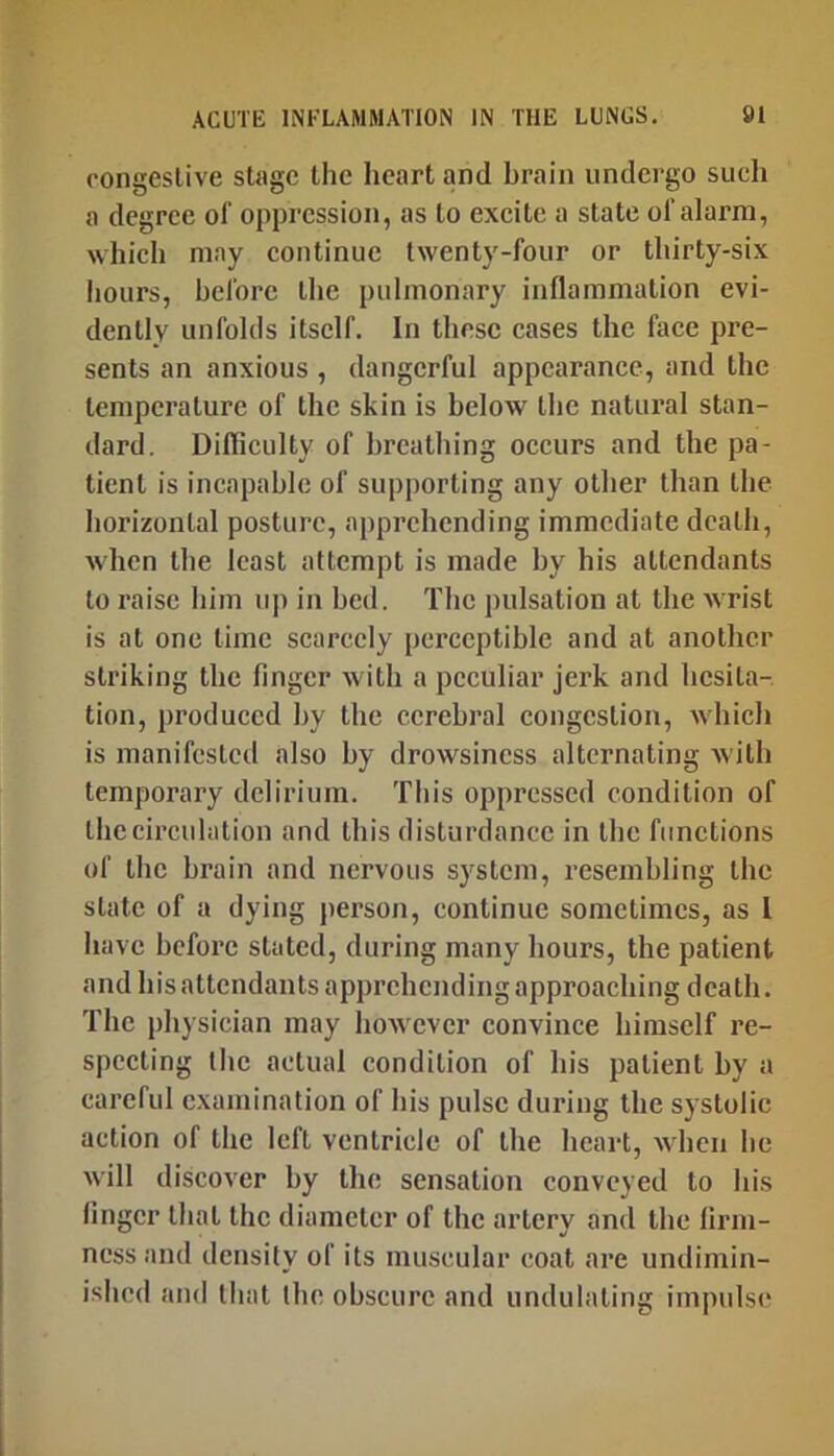 congeslive stage the heart and brain undergo such a degree of oppression, as to excite a state of alarm, which may continue twenty-four or thirty-six hours, before the pulmonary inflammation evi- dently unfohls itself. In these cases the face pre- sents an anxious , dangerful appearance, and the temperature of the skin is below the natural stan- dard. Difficulty of breathing occurs and the pa- tient is incapable of supporting any other than the horizontal posture, apprehending immediate death, when the least attempt is made by his attendants to raise him up in bed. The pulsation at the wrist is at one time scarcely perceptible and at another striking the finger with a peculiar jerk and hesita- tion, produced by the cerebral congestion, which is manifested also by drowsiness alternating with temporary delirium. This oppressed condition of Ihccirculation and this disturdance in the functions of the brain and nervous system, resembling the state of a dying person, continue sometimes, as I have before stated, daring many hours, the patient and his attendants apprehending approaching death. The physician may however convince himself re- specting the actual condition of his patient by a careful examination of his pulse during the systolic action of the left ventricle of the heart, when he will discover by the sensation conveyed to his linger that the diameter of the artery and the lirm- ness and density of its muscular coat are undimin- ished and that the obscure and undulating impulse