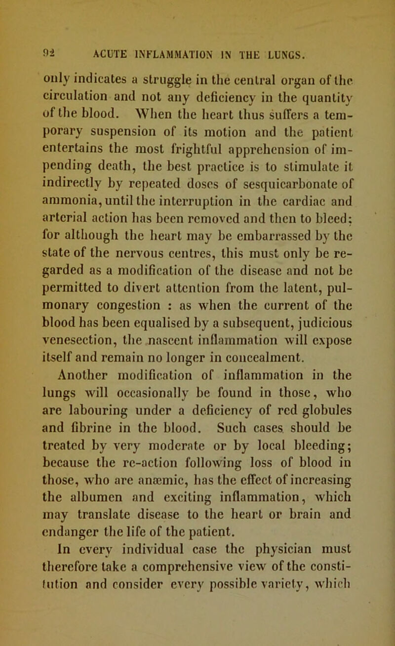 only indicates a struggle in the central organ of the circulation and not any deficiency in the quantity of the blood. When the heart thus suffers a tem- porary suspension of its motion and the patient entertains the most frightful apprehension of im- pending death, the best practice is to stimulate it indirectly by repeated doses of sesquicarbonale of ammonia, until the interruption in the cardiac and arterial action has been removed and then to bleed; for although the heart may be embarrassed by the state of the nervous centres, this must only be re- garded as a modification of the disease and not be permitted to divert attention from the latent, pul- monary congestion : as when the current of the blood has been equalised by a subsequent, judicious venesection, the nascent inflammation will expose itself and remain no longer in concealment. Another modification of inflammation in the lungs will occasionally be found in those, who are labouring under a deficiency of red globules and fibrine in the blood. Such cases should be treated by very moderate or by local bleeding; because the re-action following loss of blood in those, who are anaemic, has the effect of increasing the albumen and exciting inflammation, which may translate disease to the heart or brain and endanger the life of the patient. In every individual case the physician must therefore take a comprehensive view of the consti- tution and consider every possible variety, which