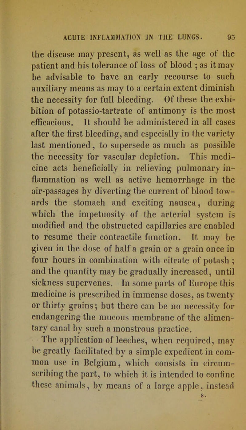 llie disease may present, as well as the age of the patient and his tolerance of loss of blood ; as it may he advisable to have an early recourse to such auxiliary means as may to a certain extent diminish the necessity for full bleeding. Of these the exhi- bition of potassio-tartrate of antimony is the most efficacious. It should be administered in all cases after the first bleeding, and especially in the variety last mentioned, to supersede as much as possible the necessity for vascular depletion. This medi- cine acts beneficially in relieving pulmonary in- flammation as well as active hemorrhage in the air-passages by diverting the current of blood tow- ards the stomach and exciting nausea, during which the impetuosity of the arterial system is modified and the obstructed capillaries are enabled to resume their contractile function. It may he given in the dose of half a grain or a grain once in four hours in combination with citrate of potash ; and the quantity may be gradually increased, until sickness supervenes. In some parts of Europe this medicine is prescribed in immense doses, as twenty or thirty grains; but there can be no necessity for endangering the mucous membrane of the alimen- tary canal by such a monstrous practice. The application of leeches, when required, may he greatly facilitated by a simple expedient in com- mon use in Belgium, which consists in circum- scribing the part, to which it is intended to confine these animals, by means of a large apple, instead