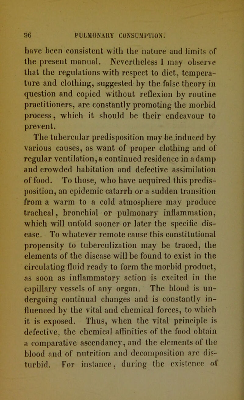 have been consistent with the nature and liinils of the present manual. Nevertheless I may observe that the regulations with respect to diet, tempera- ture and clothing, suggested by the false- theory in question and copied without reflexion by routine practitioners, are constantly promoting the morbid process, which it should be their endeavour to prevent. The tubercular predisposition may be induced by various causes, as w^ant of proper clothing and of regular ventilation, a continued residence in a damp and crowded habitation and defective assimilation of food. To those, who have acquired this predis- position, an epidemic catarrh or a sudden transition from a xvarm to a cold atmosphere may produce tracheal, bronchial or pulmonary inflammation, which will unfold sooner or later the specific dis- ease. To whatever remote cause this constitutional propensity to tuberculization may be traced, the elements of the disease will be found to exist in the circulating fluid ready to form the morbid product, as soon as inflammatory action is excited in the capillary vessels of any organ. The blood is un- dergoing continual changes and is constantly in- fluenced by the vital and chemical forces, to which it is exposed. Thus, when the vital principle is defective, the chemical affinities of the food obtain a comparative ascendancy, and the elements of the blood and of nutrition and decomposition arc dis- turbid. For inslance, during the existence of