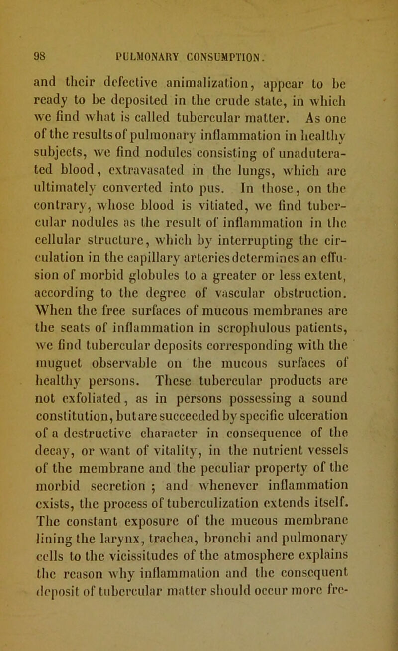 and Ihcir defective animalization, appear to be ready to be deposited in the crude state, in wliich we find wliat is called tubercular matter. As one of the results of pulmonary inflammation in healthy subjects, we find nodules consisting of unadutera- ted blood, extravasated in the lungs, which arc ultimately converted into pus. In those, on the contrary, whose blood is vitiated, we find tuber- cular nodules as the result of inflammation in the cellular structure, which by interrupting the cir- culation in the capillary arteries determines an clTu- sion of morbid globules to a greater or less extent, according to the degree of vascular obstruction. When the free surfaces of mucous membranes are the seats of inflammation in scrophulous patients, we find tubercular deposits corresponding with the muguet observable on the mucous surfaces of healthy persons. These tubercular products are not exfoliated, as in persons possessing a sound constitution, butare succeeded by specific ulceration of a destructive character in consequence of the decay, or want of vitality, in the nutrient vessels of the membrane and the peculiar property of the morbid secretion ; and whenever inflammation exists, the process of tuberculization extends itself. The constant exposure of the mucous membrane lining the larynx, trachea, bronchi and pulmonary cells to the vicissitudes of the atmosphere explains the reason why inflammation and the consequent deposit of tubercular matter should occur more fre-