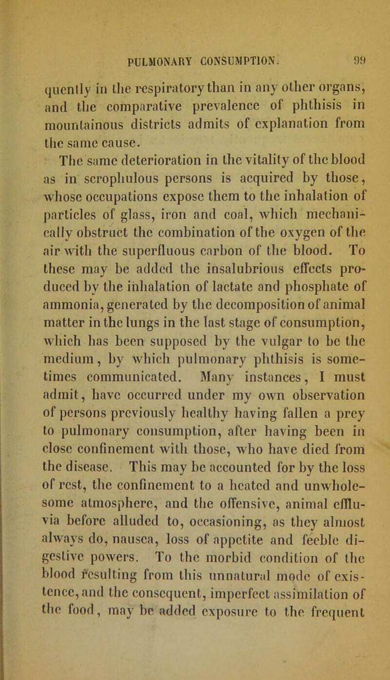 qucnlly in llie I'cspiratory than in any other organs, and tlic comparative prevalence of phthisis in mountainous districts admits of explanation from tiic same cause. Tlic same deterioration in the vitality of the blood as in scrophulous persons is acquired by those, whose occupations expose them to the inhalation of particles of glass, iron and coal, which mechani- cally obstruct the combination of the oxygen of the air Avith the superfluous carbon of the blood. To these may be added the insalubrious effects pro- duced by the inhalation of lactate and phosphate of ammonia, generated by the decomposition of animal matter in the lungs in the last stage of consumption, Avhich has been supposed by the vulgar to be the medium, by w'hich pulmonary phthisis is some- times communicated. Many instances, I must admit, have occurred under mv own observation of persons previously healthy having fallen a prey to pulmonary consumption, after having been in close confinement with those, who have died from the disease. This may be accounted for by the loss of rest, the confinement to a heated and unwhole- some atmosphere, and the offensive, animal efflu- via before alluded to, occasioning, as they almost ahvays do, nausea, loss of appetite and feeble di- gestive powers. To the morbid condition of the blood fcsulting from this unnatural mode of exis- tence, and the con.scqucnt, imperfect assimilation of the food, may be added exposure to the frequent