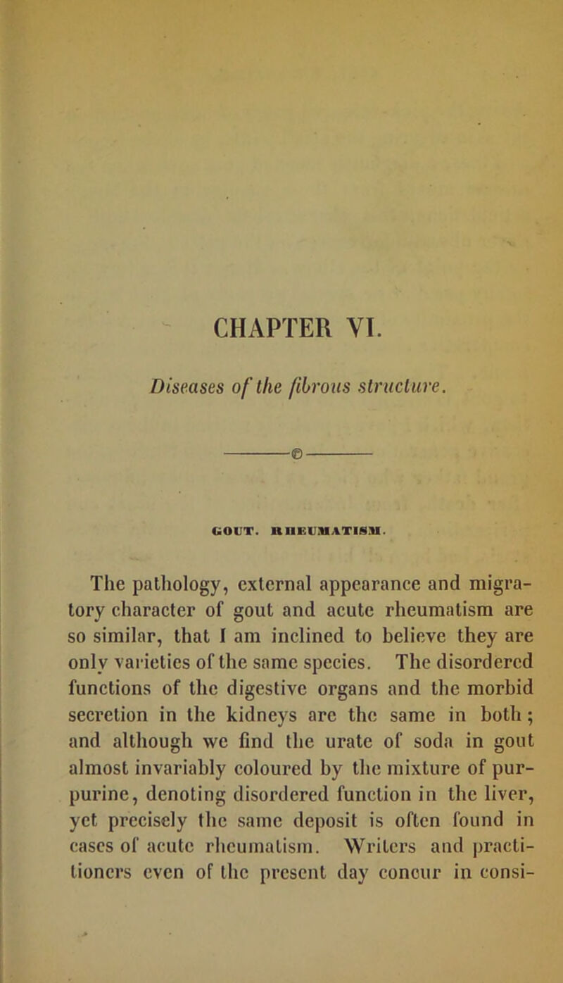 Diseases of the fibrous structure. GOUT. RnEUIHATISM. The pathology, external appearance and migra- tory character of gout and acute rheumatism are so similar, that I am inclined to believe they are only varieties of the same species. The disordered functions of the digestive organs and the morbid secretion in the kidneys arc the same in both; and although we find the urate of soda in gout almost invariably coloured by the mixture of pur- purine, denoting disordered function in the liver, yet precisely the same deposit is often found in cases of acute rheumatism. Writers and practi- tioners even of the present day concur in consi-