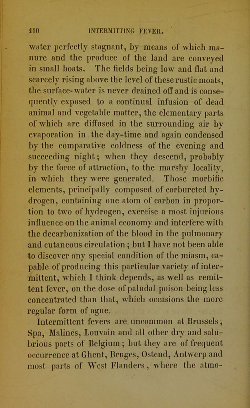 water perfectly stagnant, by means of which ma- nure and the produce of the land are conveyed in small boats. The fields being low and flat and scarcely rising above the level of these rustic moats, the surface-water is never drained off and is conse- quently exposed to a continual infusion of dead animal and vegetable matter, the elementary parts of which are diffused in the surrounding air by evaporation in the day-time and again condensed by the comparative coldness of the evening and succeeding night; when they descend, probably by the force of attraction, to the marshy locality, in which they were generated. Those morhifie elements, principally composed of carbureted hy- drogen, containing one atom of carbon in propor- tion to two of hydrogen, exercise a most injurious influence on the animal economy and interfere with the deearhonization of the blood in the pulmonary and cutaneous circulation ; hut I have not been able to discover any special condition of the miasm, ca- pable of producing this particular variety of inter- mittent, which 1 think depends, as well as remit- tent fever, on the dose of paludal poison being less concentrated than that, which occasions the more regular form of ague. Intermittent fevers are uncommon at Brussels, Spa, Malines, Louvain and all other dry and salu- brious parts of Belgium; hut they arc of frequent occurrence at Ghent, Bruges, Ostend, Antwerp and most parts of West Flanders, where the atmo-