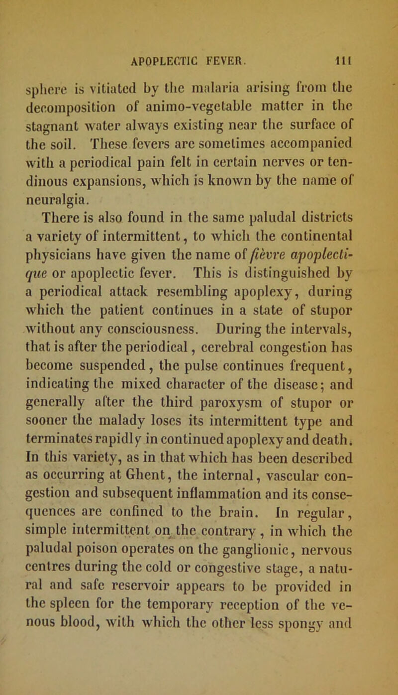 splicrc is vitiated by tlie malaria arising from the deeomposition of animo-vegetablc matter in the stagnant water always existing near the surfaec of the soil. These fevers are sometimes aecompanied with a periodical pain felt in certain nerves or ten- dinous expansions, which is known by the name of neuralgia. There is also found in the same paludal districts a variety of intermittent, to which the continental physicians have given the name of fievre apoplecti- que or apoplectic fever. This is distinguished hy a periodical attack resembling apoplexy, during which the patient continues in a state of stupor without any consciousness. During the intervals, that is after the periodical, cerebral congestion has become suspended, the pulse continues frequent, indicating the mixed character of the disease; and generally after the third paroxysm of stupor or sooner the malady loses its intermittent type and terminates rapidly in continued apoplexy and death. In this variety, as in that which has been described as occurring at Ghent, the internal, vascular con- gestion and subsequent inflammation and its conse- quences are confined to the brain. In regular, simple intermittent on the contrary , in which the paludal poison operates on the ganglionic, nervous centres during the cold or congestive stage, a natu- ral and safe reservoir appears to be provided in the spleen for the temporary reception of the ve- nous blood, with which the other less spongy and