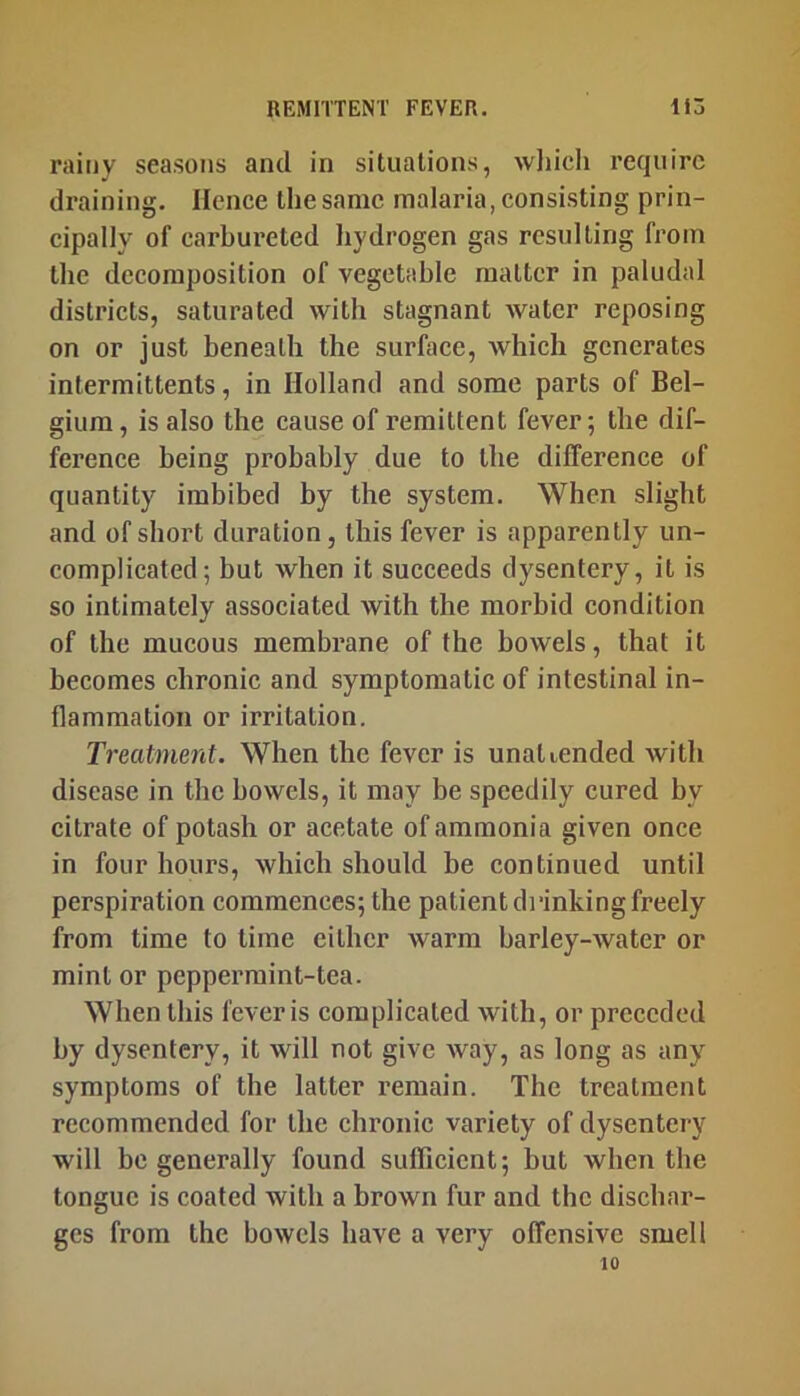 rainy seasons and in situations, wliicli require draining. Hence the same malaria, consisting prin- cipally of carbureted hydrogen gas resulting from the decomposition of vegetable matter in paludal districts, saturated with stagnant water reposing on or just beneath the surface, which generates intermittents, in Holland and some parts of Bel- gium, is also the cause of remittent fever; the dif- ference being probably due to the difference of quantity imbibed by the system. When slight and of short duration, this fever is apparently un- complicated; but when it succeeds dysentery, it is so intimately associated with the morbid condition of the mucous membrane of the bowels, that it becomes chronic and symptomatic of intestinal in- flammation or irritation. Treatment. When the fever is unattended with disease in the bowels, it may be speedily cured by citrate of potash or acetate of ammonia given once in four hours, which should be continued until perspiration commences; the patient di-inkingfreely from time to time cither warm barley-water or mint or peppermint-tea. When this fever is complicated with, or preceded by dysentery, it will not give way, as long as any symptoms of the latter remain. The treatment recommended for the chronic variety of dysentery will be generally found sufficient; but when the tongue is coated with a brown fur and the dischar- ges from the bowels have a very offensive smell