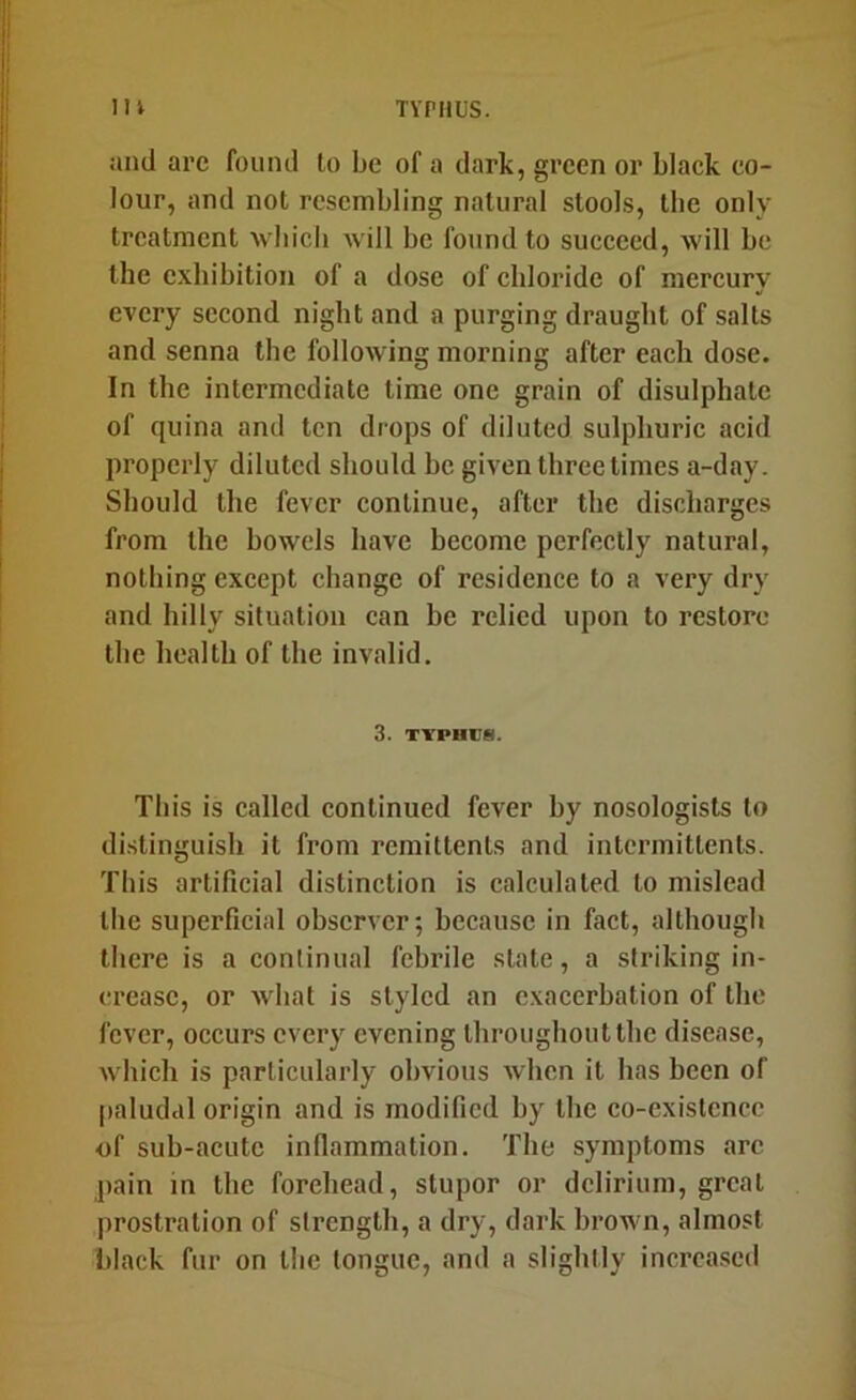 m TYPHUS. and arc found lo be of a dark, green or black co- lour, and not resembling natural stools, the only treatment wbich Avill be found to succeed, will be the exhibition of a dose of chloride of mercury every second night and a purging draught of salts and senna the following morning after each dose. In the intermediate time one grain of disulphatc of quina and ten drops of diluted sulphuric acid properly diluted should be given three times a-day. Should the fever continue, after the discharges from the bowels have become perfectly natural, nothing except change of residence to a very dry and hilly situation can be relied upon to restore the health of the invalid, 3. TYPHUS. This is called continued fever by nosologists lo distinguish it from remittents and intermittents. This artificial distinction is calculated lo mislead the superficial observer; because in fact, although there is a continual febrile state, a striking in- crease, or what is styled an exacerbation of the fever, occurs every evening throughout the disease, which is particularly obvious when it has been of [laludal origin and is modified by the co-existcncc of sub-acute inflammation. The symptoms arc pain in the forehead, stupor or delirium, great prostration of strength, a dry, dark brown, almost black fur on the tongue, and a slightly increased