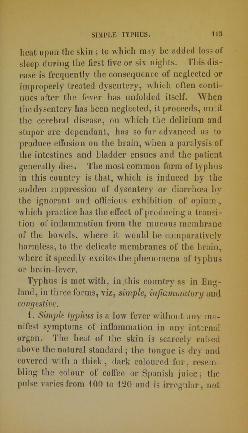 heal upon (lie skin 5 to whicli may be added loss of sleep during (he first five or six nights. This dis- ease is frequently the eonsequenee of neglected or improperly treated dysentery, Avhicli often conti- nues after the fever has unfolded itself. When the dysentery has been neglected, it proceeds, until the cerebral disease, on which the delirium and stupor are dependant, has so far advanced as to produce effusion on the brain, when a paralysis of (he intestines and bladder ensues and the patient generally dies. The most common form of typhus in this country is that, which is induced by the sudden suppression of dysentery or diaridicea by the ignorant and officious exhibition of opium , which practice has the effect of producing a transi- tion of infiainmation from the mucous membrane of the bowels, where it would be comparatively harmless, to the delicate membranes of the brain, where it speedily excites the phenomena of typhus or brain-fever. Typhus is met with, in .this country as in Eng- land, in three forms, viz, simple, injlammalonj and congestive. 1. Simple typhus is a low fever without any ma- nifest symptoms of inflammation in any internal organ. The heat of the skin is scarcely raised above the natural standard ; the longue is dry and covered with a thick, dark coloured fur, resem- bling the colour of coffee or S|)anish juice; the pulse varies from 100 to 120 and is irregular, not