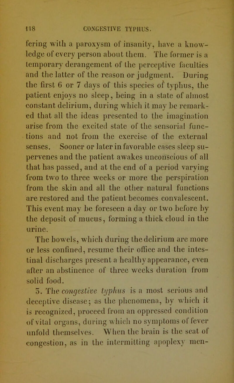 IIS CONGESTIVE TYPHUS. fering with a paroxysm of insanity, Iiavc a know- ledge of every person about them. Tlie former is a temporary derangement of the perceptive faculties and the latter of the reason or judgment. During the first G or 7 days of this species of typhus, the patient enjoys no sleep, being in a state of almost constant delirium, during which it may he remark- ed that all the ideas presented to the imagination ai'ise from the excited state of the sensorial func- tions and not from the exercise of the external senses. Sooner or later in favorable cases sleep su- pervenes and the patient awakes unconscious of all that has passed, and at the end of a period varying from two to three weeks or more the perspiration from the skin and all the other natural functions are restored and the patient becomes convalescent. This event may he foreseen a day or two before by the deposit of mucus, forming a thick cloud in the urine. The bowels, which during the delirium are more or less confined, resume their office and the intes- tinal discharges present a hcaltbyappearance, even after an abstinence of three weeks duration from solid food. 5. The coH7esftue bjphus is a most serious and <leceptivc disease; as the phenomena, by wbicb it is recognized, proceed from an opiircsscd condition of vital organs, during which no symiitoms of fever unfold themselves. When the brain is the scat of congestion, as in the intermitting apoplexy men-