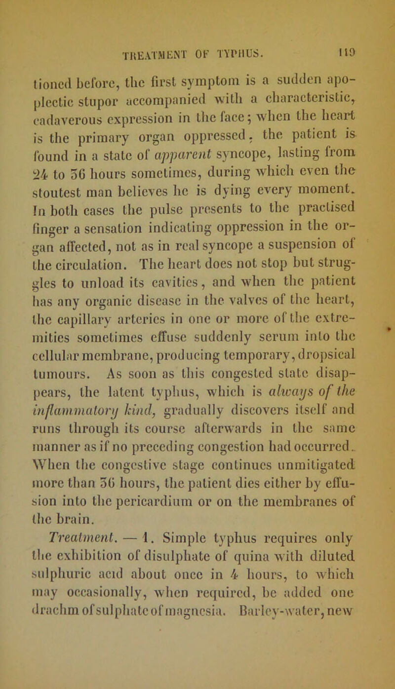 lioneil belbrc, the first symptom is a sudden apo- plectic stupor accompanied with a characteristic, cadaverous expression in the face; when the heart is the primary organ oppressed, the patient is found in a state of apparent syncope, lasting from il4 to 5G hours sometimes, during which even the stoutest man believes he is dying every moment. In both cases the pulse presents to the practised finger a sensation indicating oppression in the or- gan affected, not as in real syncope a suspension ol the circulation. The heart does not stop hut strug- gles to unload its cavities, and when the patient has any organic disease in the valves of the heart, the capillary arteries in one or more of the extre- mities sometimes effuse suddenly serum into the cellular membrane, producing temporary, droj)sical tumours. As soon as this congested state disap- pears, the latent typhus, which is always of the inflammalory hind, gradually discovers itself and runs through its course afterwards in the same manner as if no preceding congestion had occurred.. When the congestive stage continues unmitigated more than 50 hours, the patient dies either by effu- sion into the pericardium or on the membranes of the brain. Treatment. — 1. Simple typhus requires only the exhibition of disulphate of quina with diluted sulphuric acid about once in 4 hours, to which may occasionally, when required, he added one drachm of sulphate of magnesia. Barley-water, new