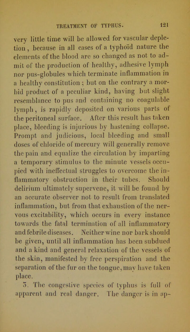 very little time will be allowed for vaseular deple- tion , beeause in all cases of a typhoid nature the elements of the blood arc so changed as not to ad- mit of the production of healthy, adhesive lymph nor pus-globules which terminate inflammation in a healthy constitution ; hut on the contrary a mor- bid product of a peculiar kind, having but slight resemblance to pus and containing no coagulahle lymph, is rapidly deposited on various parts of the peritoneal surface. After this result has taken place, bleeding is injurious by hastening collapse. Prompt and judicious, local bleeding and small doses of chloride of mercury will generally remove the pain and equalize the circulation by imparling a temporary stimulus to the minute vessels occu- ])ied with ineffectual struggles to overcome the in- flammatory obstruction in their tubes. Should delirium ultimately supervene, it will be found by an accurate observer not to result from translated inflammation, but from that exhaustion of the ner- vous excitability, which occurs in every instance towards the fatal termination of all Inflammatory and febrile diseases. Ncitherwine nor barkshould be given, until all inflammation has been subdued and a kind and general relaxation of the vessels of the skin, manifested by free perspiration and the separation of the fur on the tongue, may have taken place. 0. The congestive species of typhus is full of apparent and real danger, fhe danger is in ap-