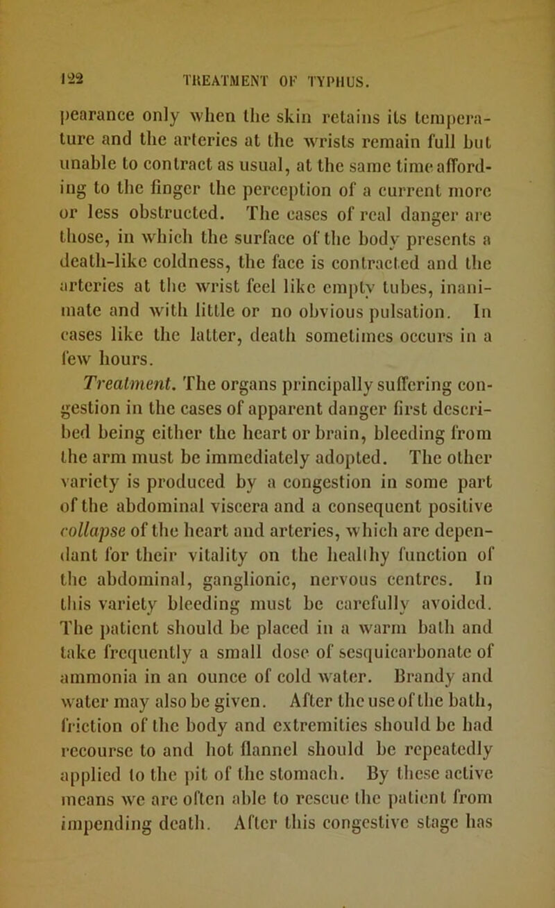 ])earance only when the skin retains its tempera- ture and the arteries at the wrists remain full hut unable to contract as usual, at the same time afford- ing to the finger the perception of a current more or less obstructed. The cases of real danger are those, ill which the surface of the body presents a death-like coldness, the face is contracted and the arteries at the wrist feel like empty tubes, inani- mate and wdth little or no obvious pulsation. In cases like the latter, death sometimes occurs in a few hours. Treatment. The organs principally suffering con- gestion in the cases of apparent danger first descri- bed being either the heart or brain, bleeding from the arm must be immediately adopted. The other variety is produced by a congestion in some part of the abdominal viscera and a consequent positive collapse of the heart and arteries, which arc depen- dant for their vitality on the heallhy function of the abdominal, ganglionic, nervous centres. In this variety bleeding must he carefully avoided. The patient should he placed in a warm bath and take frequently a small dose of sesiiuicarbonate of ammonia in an ounce of cold Avater. Brandy and water may also be giA'cn. After the use of the bath, friction of the body and extremities should be had recourse to and hot flannel should be repeatedly applied to the j)it of the stomach. By these active means we arc often able to rescue the patient from impending death. After this congestive stage has