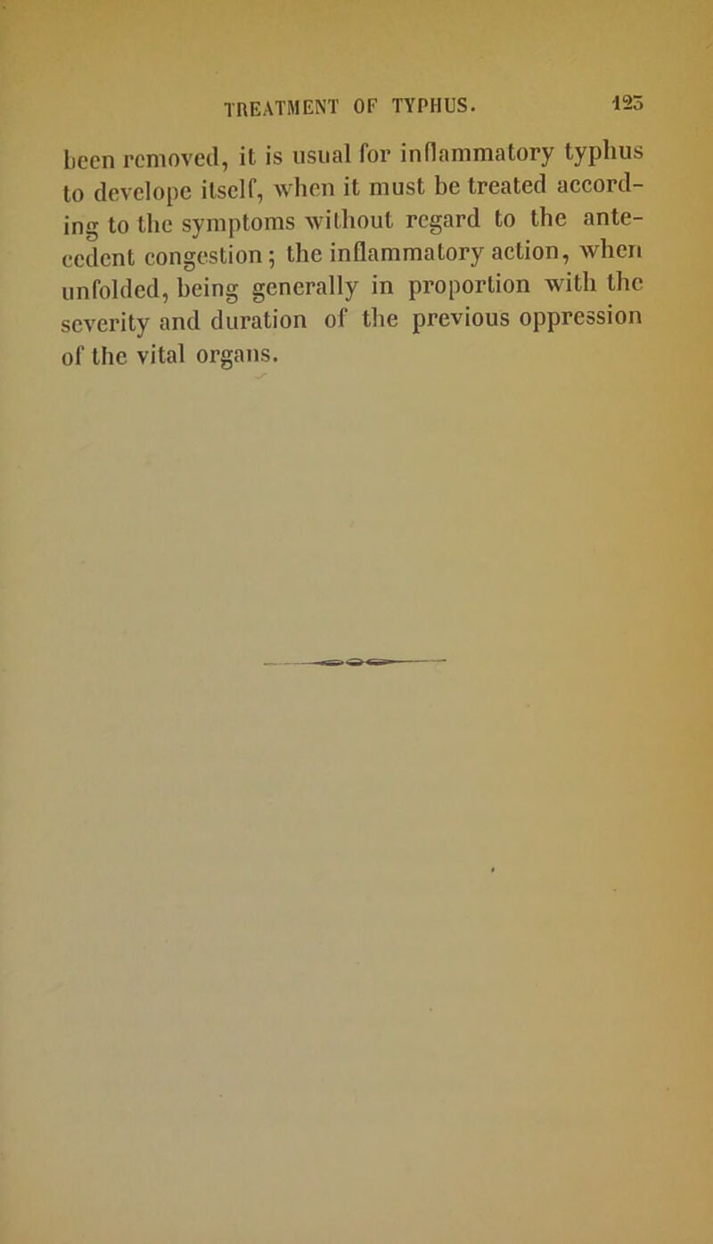 been removed, it is usual for inflammatory typhus to devclopc itself, when it must be treated accord- ing to the symptoms without regard to the ante- cedent congestion; the inflammatory action, when unfolded, being generally in proportion with the severity and duration of the previous oppression of the vital organs.
