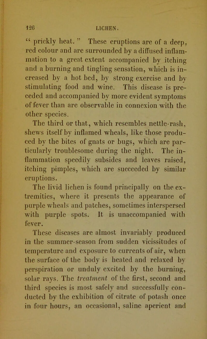“ prickly heat. ” These eruptions are of a deep, red colour and arc surrounded by a diffused inflam- mation to a great extent accompanied by itching and a burning and tingling sensation, which is in- creased by a hot bed, by strong exercise and bv stimulating food and wine. This disease is pre- ceded and accompanied by more evident symptoms of fever than are observable in connexion with the other species. The third or that, which resembles nettle-rash, shews itself by inflamed wheals, like those produ- ced by the bites of gnats or bugs, Avhich are par- ticularly troublesome during the night. The in- flammation speedily subsides and leaves raised, itching pimples, Avhich are succeeded by similar eruptions. The livid lichen is found principally on the ex- tremities, where it presents the appearance of purple wheals and patches, sometimes interspersed with purple spots. It is unaccompanied with fever. These diseases are almost invariably produced in the summer-season from sudden vicissitudes of temperature and exposure to currents of air, when the surface of the body is heated and relaxed by perspiration or unduly excited by the burning, solar rays. The treatment of the first, second and third species is most safely and successfully con- ducted by the exhibition of citrate of potash once in four hours, an occasional, saline aperient and