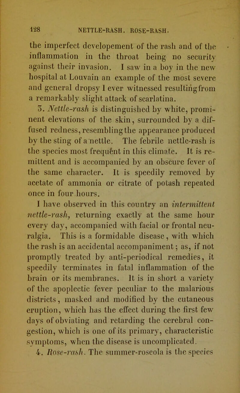 the imperfect developement of the rash and of the inflammation in the throat being no security against their invasion. I saw in a hoy in the new hospital at Louvain an example of the most severe and general dropsy 1 ever witnessed resultihgfrom a remarkably slight attack of scarlatina. 5. Nettle-rash is distinguished by white, promi- nent elevations of the skin, surrounded by a dif- fused redness, resembling the appearance produced by the sting of a nettle. The febrile nettle-rash is the species most frequfent in this climate. It is re- mittent and is accompanied by an obscure fever of the same character. It is speedily removed by acetate of ammonia or citrate of potash repeated once in four hours, I have observed in this country an intermittent nettle-rash, returning exactly at the same hour every day, accompanied with facial or frontal neu- ralgia. This is a formidable disease, with which the rash is an accidental accompaniment; as, if not promptly treated by anti-periodical remedies, it speedily terminates in fatal inflammation of the brain or its membranes. It is in short a variety of the apoplectic fever peculiar to the malarious districts, masked and modified by the cutaneous eruption, which has the effect during the first few days of obviating and retarding the cerebral con- gestion, which is one of its primary, characteristic .symptoms, when the disease is uncomplicated. 4. Rose-rash. The siimmcr-roscola is the species