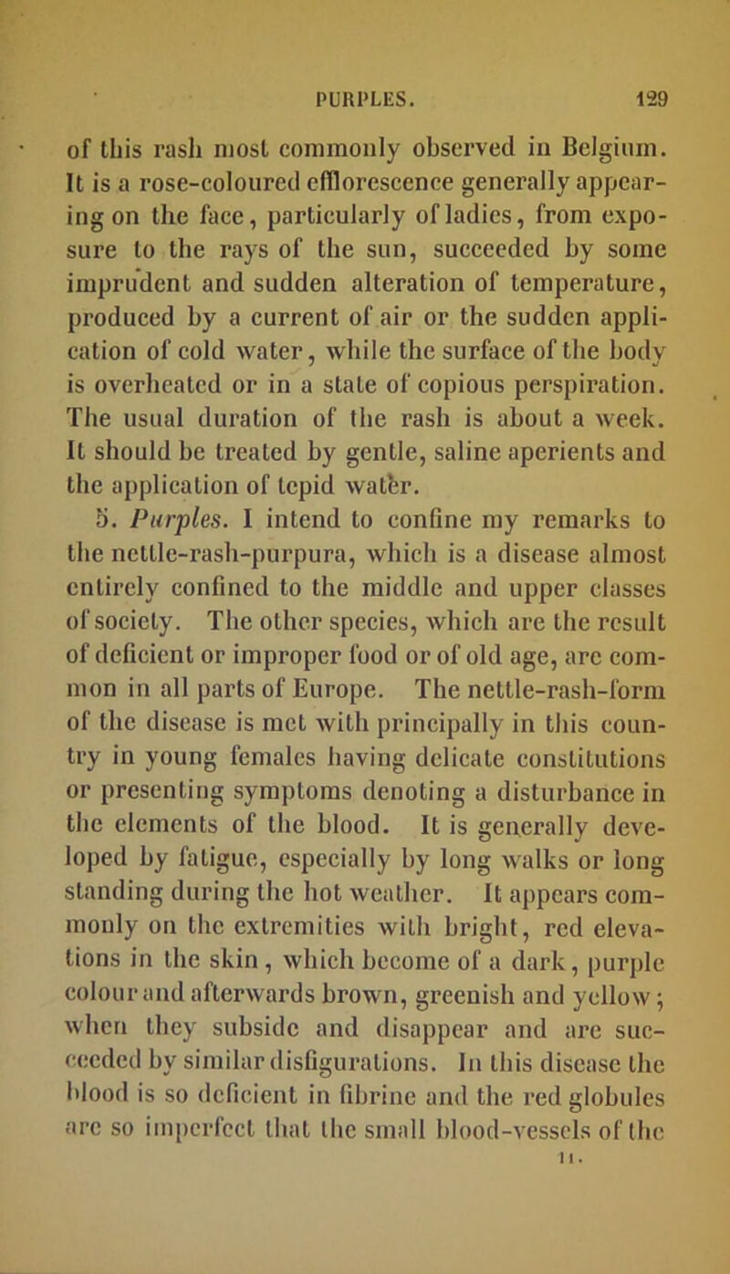 of this rasli most commonly observed in Belgium. It is a rose-coloured efflorescence generally appear- ing on the face, particularly of ladies, from expo- sure to the rays of the sun, succeeded by some imprudent and sudden alteration of temperature, produced by a current of air or the sudden appli- cation of cold water, while the surface of the body is overheated or in a state of copious perspiration. The usual duration of the rash is about a week. It should be treated by gentle, saline aperients and the application of tepid watbr. 5. Purples. I intend to eonflne my remarks to the nettle-rash-purpura, which is a disease almost entirely confined to the middle and upper classes of society. The other species, which are the result of deficient or improper food or of old age, arc com- mon in all parts of Europe. The nettle-rash-form of the disease is met Avith principally in this coun- try in young females having delicate constitutions or presenting symptoms denoting a disturbance in the elements of the blood. It is generally dcA'e- loped by fatigue, especially by long Avalks or long standing during the hot Avcathcr. It appears com- monly on the extremities Avith bright, red eleva- tions in the skin, Avhich become of a dark, purple colour and afterAvards brown, greenish and yellow; Avhen they subside and disappear and arc suc- ceeded by similar disfigurations. In this disease the Itlood is so deficient in (ibrinc and the red globules arc so imperfect that the small blood-vessels of the II.