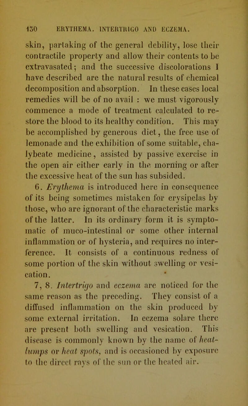 skin, partaking of the general debility, lose their contractile property and allow their contents to he extravasated; and the successive discolorations I have described are the natural results of chemical decomposition and absorption. In these cases local remedies will be of no avail : we must vigorously commence a mode of treatment calculated to re- store the blood to its healthy condition. This may be accomplished by generous diet, the free use of lemonade and the exhibition of some suitable, cha- lybeate medicine, assisted by passive e.xercisc in the open air cither early in the morning or after the excessive heat of the sun has subsided. (5. Erythema is introduced here in consequence of its being sometimes mistaken for erysipelas by those, who are ignorant of the characteristic marks of the latter. In its ordinary form it is sympto- matic of muco-intestinal or some other internal inflammation or of hysteria, and requires no inter- ference. It consists of a continuous redness of some portion of the skin without swelling or vesi- cation. 7, 8. Inlertriyo and eczema arc noticed for the same reason as the preceding. They consist of a diffused inflammation on the skin produced by some external irritation. In eczema solare there are present both swelling and vesication. This disease is commonly known by the name of heat- lumps or heat spots, and is occasioned by exposure to (he direct rays of the sun or the heated air.