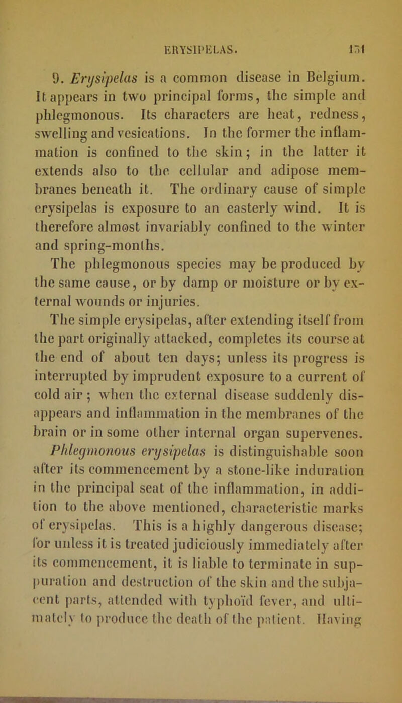 1). Erijsipelas is a common disease in Belgium. It appears in two principal forms, the simple and phlegmonous. Its characters are heat, redness, swelling and vesications. In the former the inflam- mation is confined to the skin; in the latter it extends also to the cellular and adipose mem- hranes beneath it. The ordinary cause of simple erysipelas is exposure to an easterly wind. It is therefore almost invariably confined to the winter and spring-monlhs. The phlegmonous species may be produced by the same cause, or by damp or moisture or by ex- ternal wounds or injuries. The simple erysipelas, after extending itself from the part originally attacked, completes its course at the end of about ten days; unless its progress is interrupted by imprudent exposure to a current of cold air ; when the external disease suddenly dis- appears and inflammation in the membranes of the hi’ain or in some other internal organ supervenes. Phlegmonous erysipelas is distinguishable soon after its commencement by a stone-like induration in the principal scat of the inflammation, in addi- tion to the above mentioned, characteristic marks of erysipelas. This is a highly dangerous disease; for unless it is treated judiciously immediately after its commencement, it is liable to terminate in sup- puration and destruction of the skin and the subja- cent parts, attended with typhoid fever, and ulti- mately lo produce the death of the patient. Having