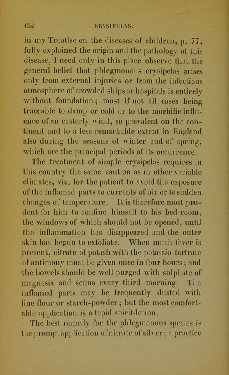 in niy Treatise on the diseases of children, p. 77, fully explained the origin and the pathology of this disease, 1 need only in this place observe that the general belief that phlegmonous erysipelas arises only from external injuries or from the infectious atmosphere of crowded ships or hospitals is entirely Avithout foundation; most if not all cases being traceable to damp or cold or to the morbific influ- ence of an easterly Avind, so prevalent on the con- tinent and to a less remarkable extent in Eiiiflaml also during the seasons of Avinter and of spring, Avhich arc the principal periods of its occurrence. The treatment of simple erysipelas requires in this country the same caution as in other variable climates, viz. for the patient to avoid the exposure of the inflamed parts to currents of air or to sudden changes of temperature. It is therefore most pru- dent for him to coniine himself to his bed-room, the AvindoAA'S of Avhich should not be opened, until the inflammation has disappeared and the outer skin has begun to exfoliate. When much fcA'er is present, citrate of potash Avith the potassio-tartrate of antimony must be given once in four hours; and the boAATls should be Avell purged Avith suljihate of magnesia and senna every third morning. The inflamed parts may be frequently dusted Avilh lino flour or starch-poAvder; but the most comfort- able application is a tepid spirit-lotion. The best remedy for the phlegmonous species is the prompt aj)[)lieation of nitrate ofsilver; a practice