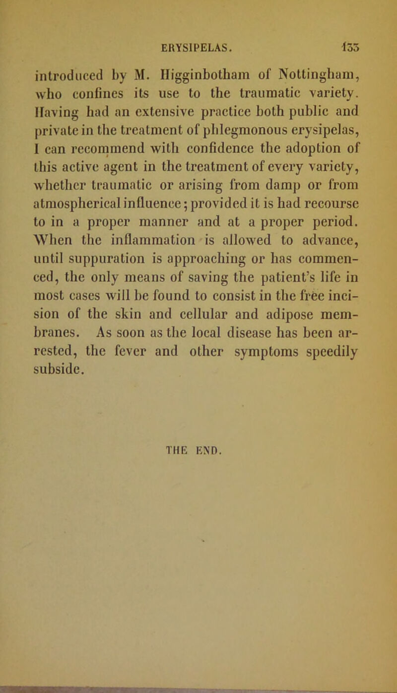 introduced by M. Higginbotham of Nottingham, who confines its use to the traumatic variety. Having had an extensive practice both public and |)rivatein the treatment of phlegmonous erysipelas, 1 can recommend with eonfidence the adoption of this active agent in the treatment of every variety, whether traumatic or arising from damp or from atmospherical influence; provided it is had recourse to in a proper manner and at a proper period. When the inflammation is allowed to advance, until suppuration is approaching or has commen- ced, the only means of saving the patient’s life in most cases will he found to consist in the free inci- sion of the skin and cellular and adipose mem- branes. As soon as the local disease has been ar- rested, the fever and other symptoms speedily subside. THE END.