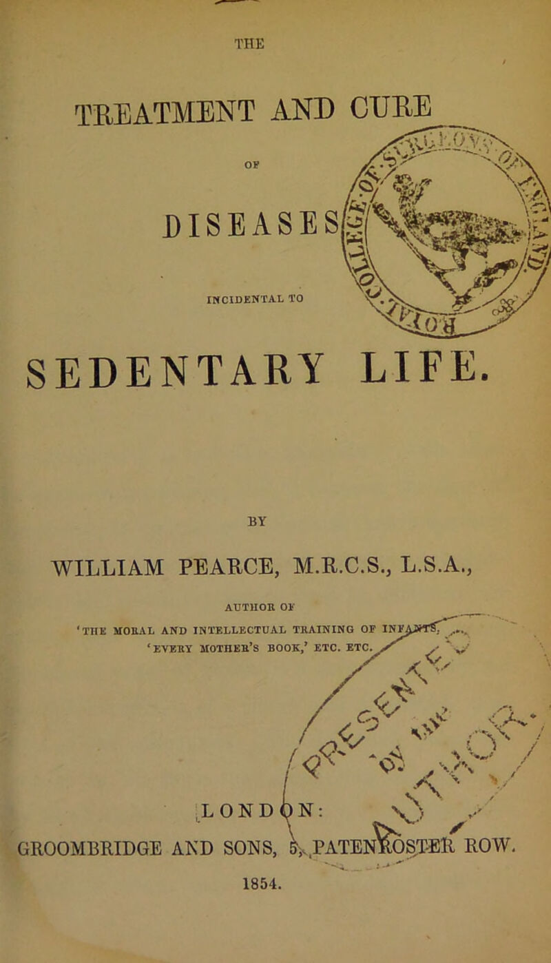 THE TREATMENT AND CURE DISEASES/-* INCIDENTAL TO SEDENTARY LIFE. BY WILLIAM PEARCE, M.R.C.S., L.S.A., AUTHOR OE 1854.