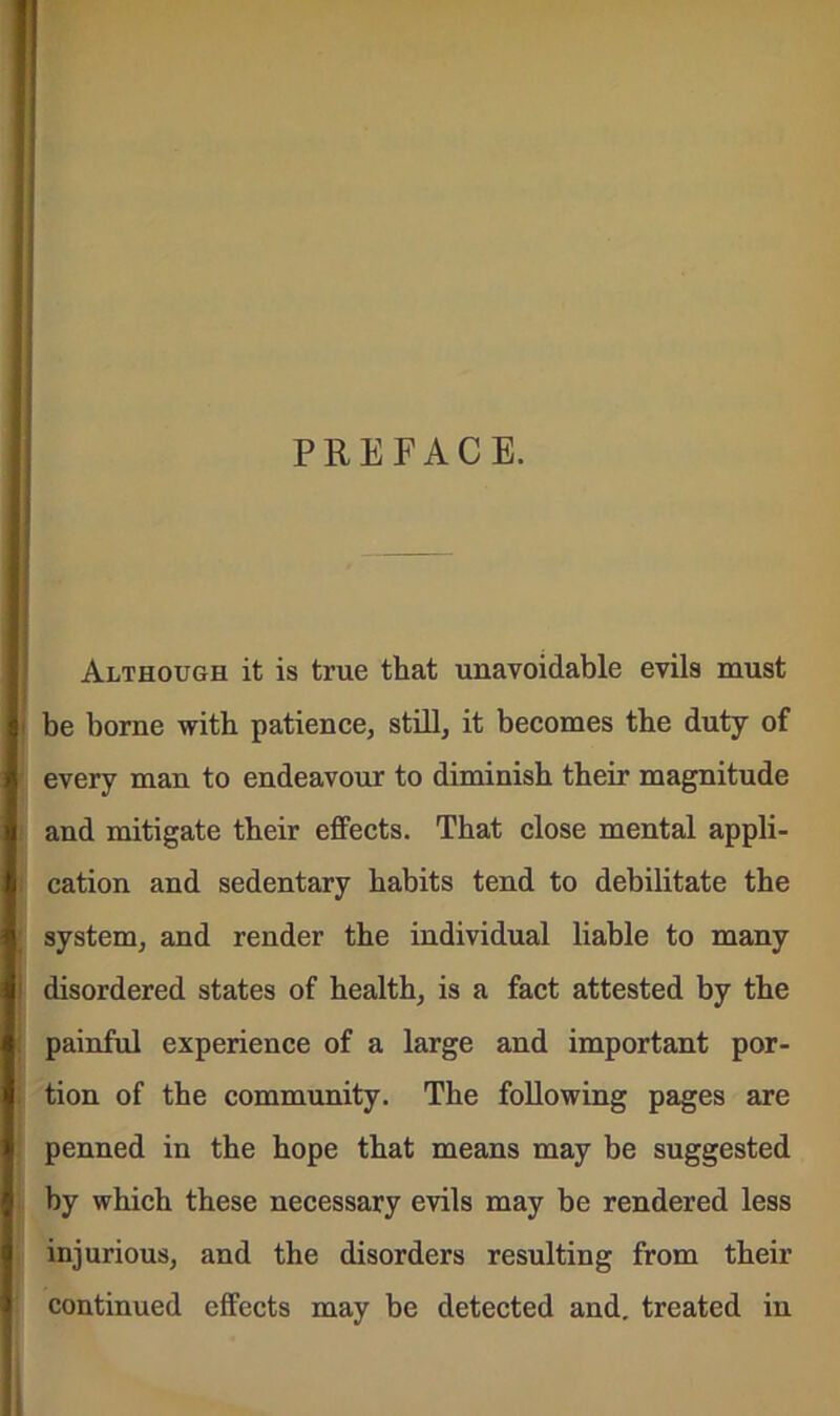 PREFACE. Although it is true that unavoidable evils must be borne with patience, still, it becomes the duty of every man to endeavour to diminish their magnitude and mitigate their effects. That close mental appli- cation and sedentary habits tend to debilitate the system, and render the individual liable to many disordered states of health, is a fact attested by the painful experience of a large and important por- tion of the community. The following pages are penned in the hope that means may be suggested by which these necessary evils may he rendered less injurious, and the disorders resulting from their continued effects may be detected and. treated in