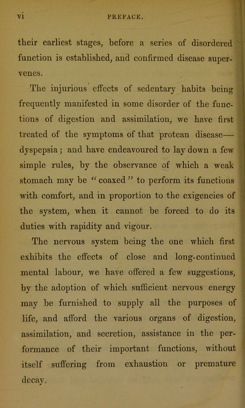 their earliest stages, before a series of disordered function is established, and confirmed disease super- venes. The injurious effects of sedentary habits being frequently manifested in some disorder of the fane- tions of digestion and assimilation, we have first treated of the symptoms of that protean disease— dyspepsia; and have endeavoured to lay down a few simple rules, by the observance of which a weak stomach may be “ coaxed ” to perform its functions with comfort, and in proportion to the exigencies of the system, when it cannot be forced to do its duties with rapidity and vigour. # The nervous system being the one which first exhibits the effects of close and long-continued mental labour, we have offered a few suggestions, by the adoption of which sufficient nervous energy may be furnished to supply all the purposes of life, and afford the various organs of digestion, assimilation, and secretion, assistance in the per- formance of their important functions, without itself suffering from exhaustion or premature decay.