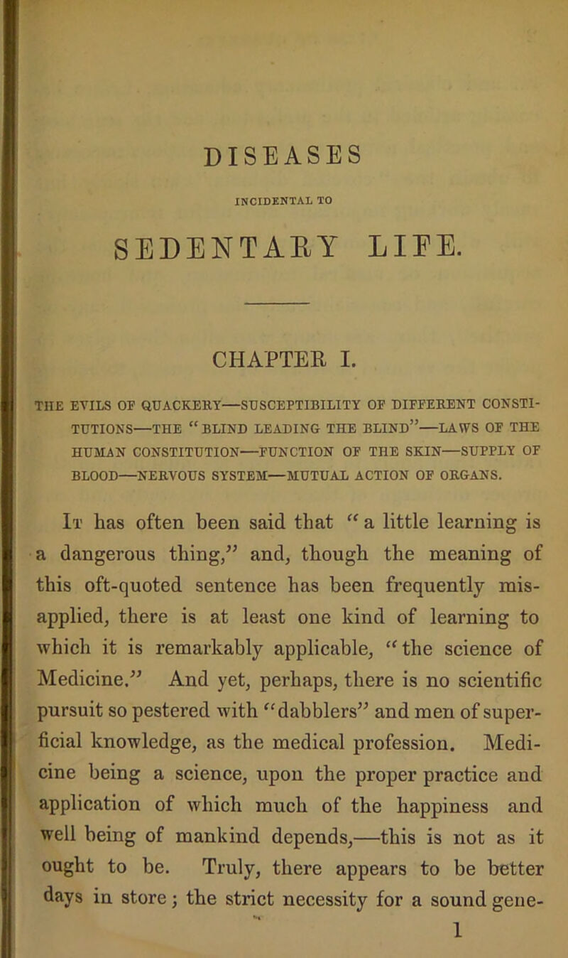 DISEASES INCIDENTAL TO SEDENTARY LIFE. CHAPTER I. TIIE EVILS OP QUACKERY—SUSCEPTIBILITY OF DIFFERENT CONSTI- TUTIONS—THE “ BLIND LEADING THE BLIND” LAWS OP THE HUMAN CONSTITUTION—FUNCTION OF THE SKIN—SUPPLY OF BLOOD—NERVOUS SYSTEM—MUTUAL ACTION OF ORGANS. It has often been said that “ a little learning is a dangerous thing/’ and, though the meaning of this oft-quoted sentence has been frequently mis- applied, there is at least one kind of learning to which it is remarkably applicable, “the science of Medicine,” And yet, perhaps, there is no scientific pursuit so pestered with “dabblers” and men of super- ficial knowledge, as the medical profession. Medi- cine being a science, upon the proper practice and application of which much of the happiness and well being of mankind depends,—this is not as it ought to be. Truly, there appears to be better days in store; the strict necessity for a sound gene-