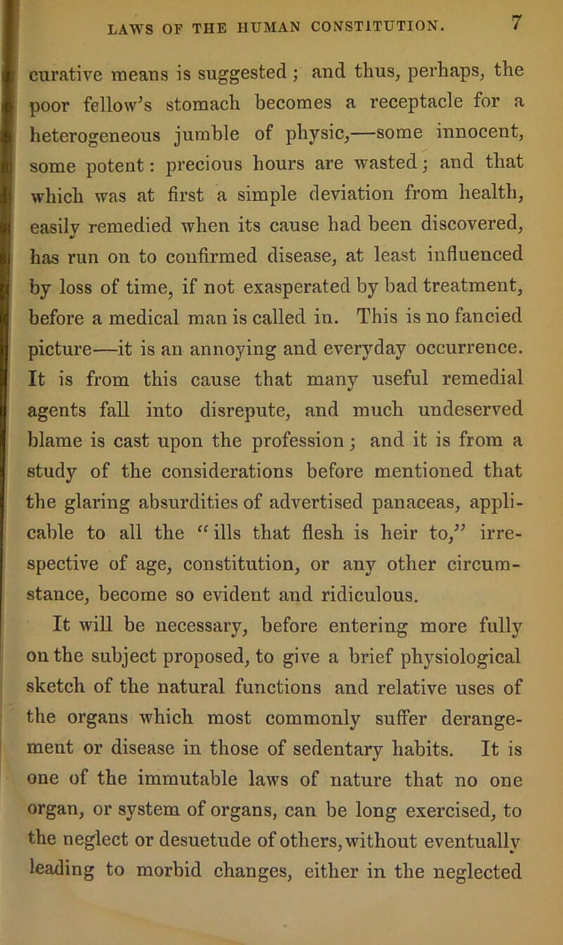 curative means is suggested ; and thus, perhaps, the poor fellow’s stomach becomes a receptacle for a heterogeneous jumble of physic,—some innocent, some potent: precious hours are wasted; and that which was at first a simple deviation from health, easily remedied when its cause had been discovered, has run on to confirmed disease, at least influenced by loss of time, if not exasperated by bad treatment, before a medical man is called in. This is no fancied picture—it is an annoying and everyday occurrence. It is from this cause that many useful remedial agents fall into disrepute, and much undeserved blame is cast upon the profession; and it is from a study of the considerations before mentioned that the glaring absurdities of advertised panaceas, appli- cable to all the “ ills that flesh is heir to,” irre- spective of age, constitution, or any other circum- stance, become so evident and ridiculous. It will be necessary, before entering more fully on the subject proposed, to give a brief physiological sketch of the natural functions and relative uses of the organs which most commonly suffer derange- ment or disease in those of sedentary habits. It is one of the immutable laws of nature that no one organ, or system of organs, can be long exercised, to the neglect or desuetude of others, without eventually leading to morbid changes, either in the neglected