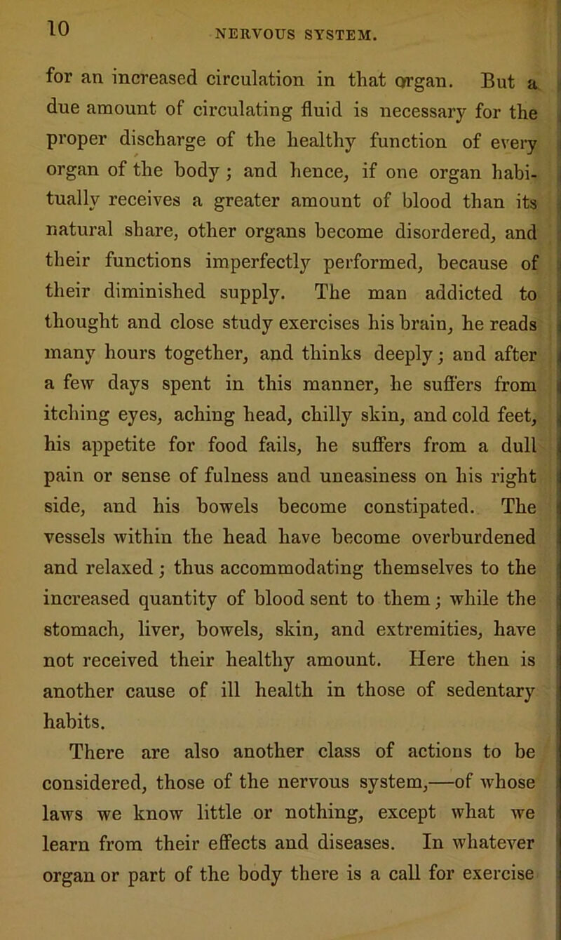 NERVOUS SYSTEM. for an increased circulation in that organ. But a due amount of circulating fluid is necessary for the proper discharge of the healthy function of every organ of the body; and hence, if one organ habi- tually receives a greater amount of blood than its natural share, other organs become disordered, and their functions imperfectly performed, because of their diminished supply. The man addicted to thought and close study exercises his brain, he reads many hours together, and thinks deeply; and after a few days spent in this manner, he suffers from itching eyes, aching head, chilly skin, and cold feet, his appetite for food fails, he suffers from a dull pain or sense of fulness and uneasiness on his right side, and his bowels become constipated. The vessels within the head have become overburdened and relaxed ; thus accommodating themselves to the increased quantity of blood sent to them; while the stomach, liver, bowels, skin, and extremities, have not received their healthy amount. Here then is another cause of ill health in those of sedentary habits. There are also another class of actions to be considered, those of the nervous system,—of Avhose laws we know little or nothing, except what we learn from their effects and diseases. In whatever organ or part of the body there is a call for exercise