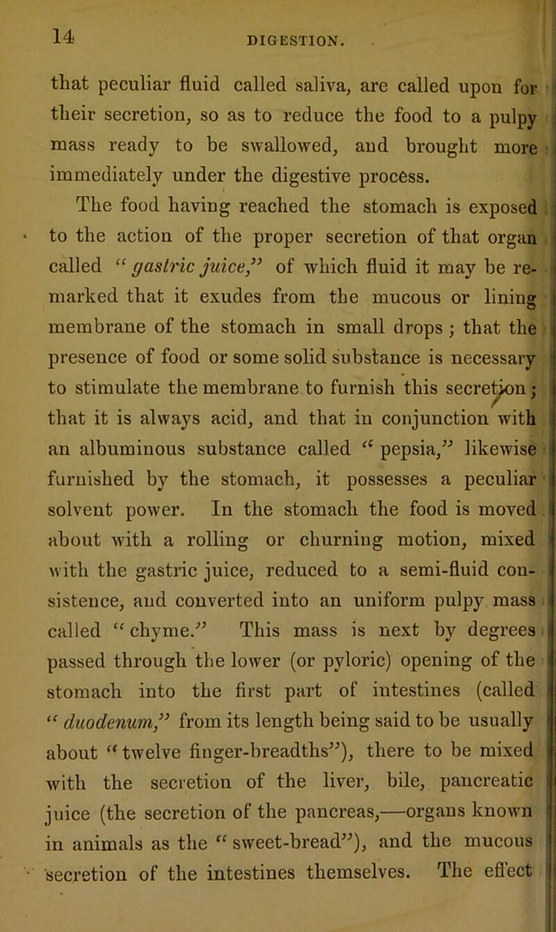 that peculiar fluid called saliva, are called upon for their secretion, so as to reduce the food to a pulpy mass ready to be swallowed, and brought more immediately under the digestive process. The food having reached the stomach is exposed to the action of the proper secretion of that organ called “ gastric juice,” of which fluid it may be re- marked that it exudes from the mucous or lining membrane of the stomach in small drops ; that the presence of food or some solid substance is necessary to stimulate the membrane to furnish this secretion; that it is always acid, and that in conjunction with an albuminous substance called “ pepsia,” likewise furnished by the stomach, it possesses a peculiar solvent power. In the stomach the food is moved about with a rolling or churning motion, mixed with the gastric juice, reduced to a semi-fluid con- sistence, and converted into an uniform pulpy mass called “ chyme.” This mass is next by degrees passed through the lower (or pyloric) opening of the stomach into the first part of intestines (called “ duodenum,” from its length being said to be usually about “ twelve finger-breadths”), there to be mixed with the secretion of the liver, bile, pancreatic juice (the secretion of the pancreas,—organs known in animals as the “ sweet-bread”), and the mucous ! secretion of the intestines themselves. The effect