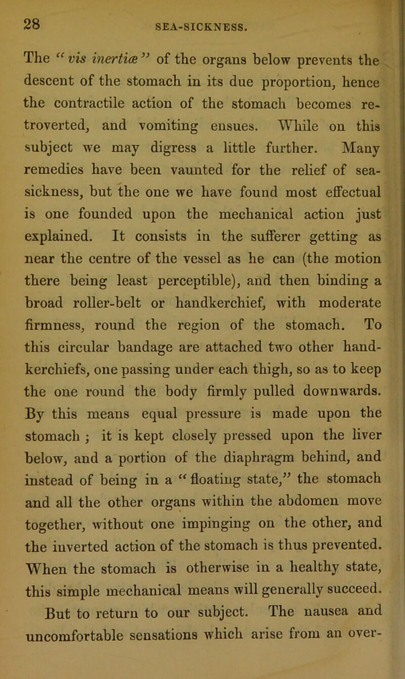 The “ vis inertia ” of the organs below prevents the descent of the stomach in its due proportion, hence the contractile action of the stomach becomes re- troverted, and vomiting ensues. While on this subject we may digress a little further. Many remedies have been vaunted for the relief of sea- sickness, but the one we have found most effectual is one founded upon the mechanical action just explained. It consists in the sufferer getting as near the centre of the vessel as he can (the motion there being least perceptible), and then binding a broad roller-belt or handkerchief, with moderate firmness, round the region of the stomach. To this circular bandage are attached two other hand- kerchiefs, one passing under each thigh, so as to keep the one round the body firmly pulled downwards. By this means equal pressure is made upon the stomach ; it is kept closely pressed upon the liver below, and a portion of the diaphragm behind, and instead of being in a “ floating state/5 the stomach and all the other organs within the abdomen move together, without one impinging on the other, and the inverted action of the stomach is thus prevented. When the stomach is otherwise in a healthy state, this simple mechanical means will generally succeed. But to return to our subject. The nausea and uncomfortable sensations which arise from an over-