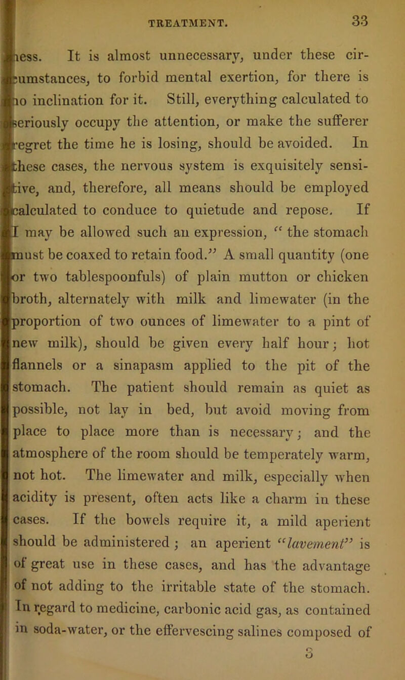 [ness. It is almost unnecessary, under these cir- cumstances, to forbid mental exertion, for there is ho inclination for it. Still, everything calculated to fceriously occupy the attention, or make the sufferer [regret the time he is losing, should be avoided. In [these cases, the nervous system is exquisitely sensi- tive, and, therefore, all means should be employed [calculated to conduce to quietude and repose. If [I may be allowed such an expression, “ the stomach pnust be coaxed to retain food.” A small quantity (one [or two tablespoonfuls) of plain mutton or chicken [broth, alternately with milk and liraewater (in the proportion of two ounces of limewater to a pint of new milk), should be given every half hour; hot flannels or a sinapasm applied to the pit of the stomach. The patient should remain as quiet as [possible, not lay in bed, but avoid moving from place to place more than is necessary; and the atmosphere of the room should be temperately warm, not hot. The limewater and milk, especially when acidity is present, often acts like a charm in these cases. If the bowels require it, a mild aperient should be administered ; an aperient “lavement” is great use in these cases, and has the advantage of not adding to the irritable state of the stomach. In regard to medicine, carbonic acid gas, as contained in soda-water, or the effervescing salines composed of