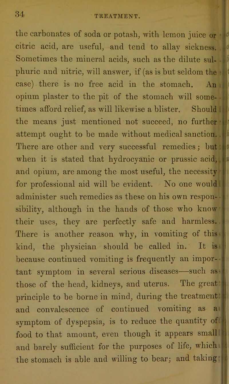 the carbonates of soda or potash, with lemon juice or citric acid, are useful, and tend to allay sickness. Sometimes the minei’al acids, such as the dilute sul- phuric and nitric, will answer, if (as is but seldom the case) there is no free acid in the stomach. An opium plaster to the pit of the stomach will some- i times afford relief, as will likewise a blister. Should the means just mentioned not succeed, no further attempt ought to be made without medical sanction. There are other and very successful remedies; but when it is stated that hydrocyanic or prussic acid,. and opium, are among the most useful, the necessity for professional aid will be evident. No one would administer such remedies as these on his own respon- sibility, although in the hands of those who know their uses, they are perfectly safe and harmless. There is another reason why, in vomiting of this - kind, the physician should be called in. It is because continued vomiting is frequently an impor- tant symptom in several serious diseases—such as- those of the head, kidneys, and uterus. The great' principle to be borne in mind, during the treatment: and convalescence of continued vomiting as a symptom of dyspepsia, is to reduce the quantity of. food to that amount, even though it appears small and barely sufficient for the purposes of life, which the stomach is able and willing to bear; and taking