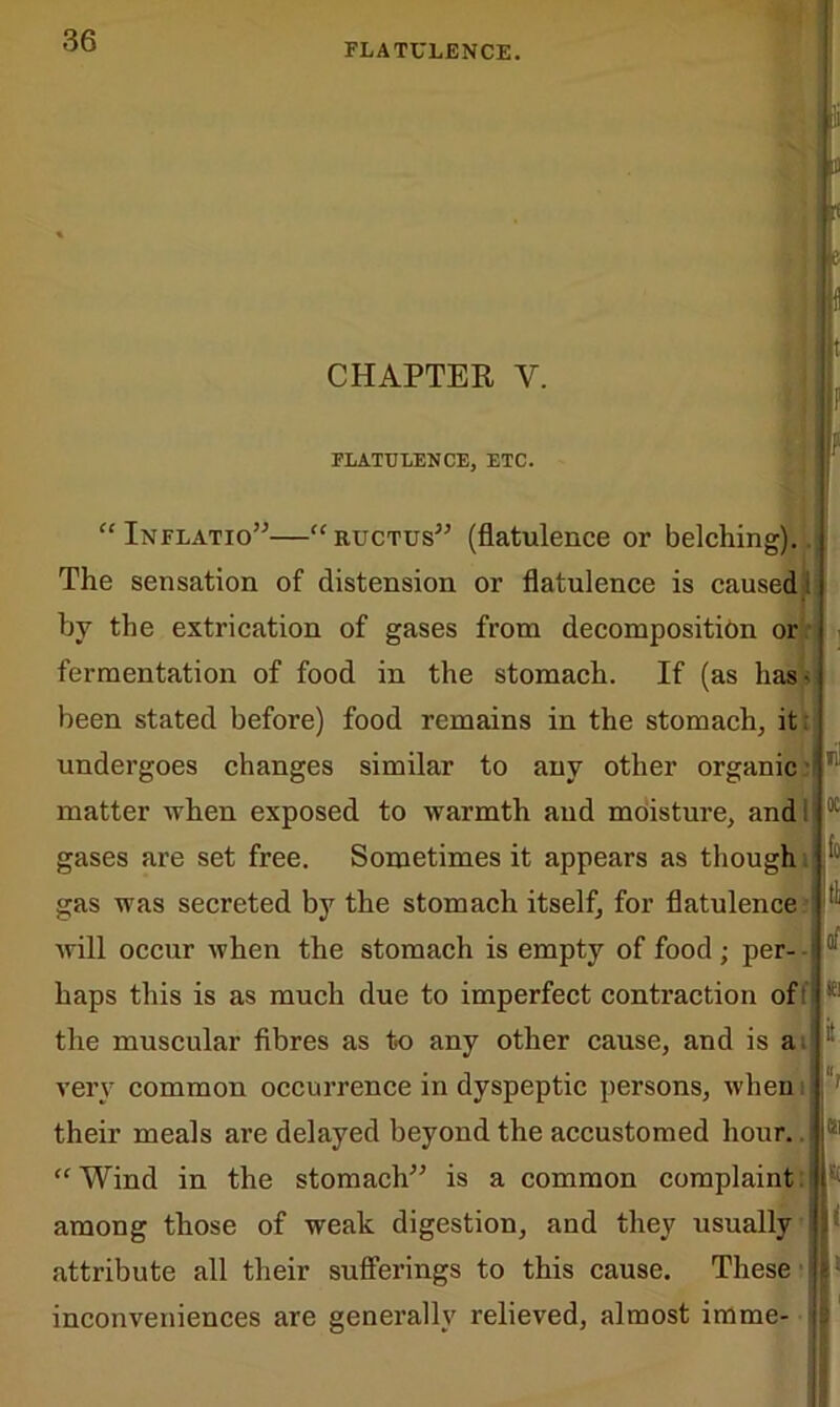 FLATULENCE. CHAPTER Y. FLATULENCE, ETC. “ Inflatio”—“ructus” (flatulence or belching).. The sensation of distension or flatulence is caused i by the extrication of gases from decomposition or fermentation of food in the stomach. If (as has* been stated befoi’e) food remains in the stomach, it. undergoes changes similar to any other organic matter when exposed to warmth and moisture, andi gases are set free. Sometimes it appears as though gas was secreted by the stomach itself, for flatulence will occur when the stomach is empty of food; per- haps this is as much due to imperfect contraction of the muscular fibres as to any other cause, and is a very common occurrence in dyspeptic persons, when their meals are delayed beyond the accustomed hour. “Wind in the stomach” is a common complaint, among those of weak digestion, and they usually attribute all their sufferings to this cause. ( These i- inconveniences are generally relieved, almost imme-