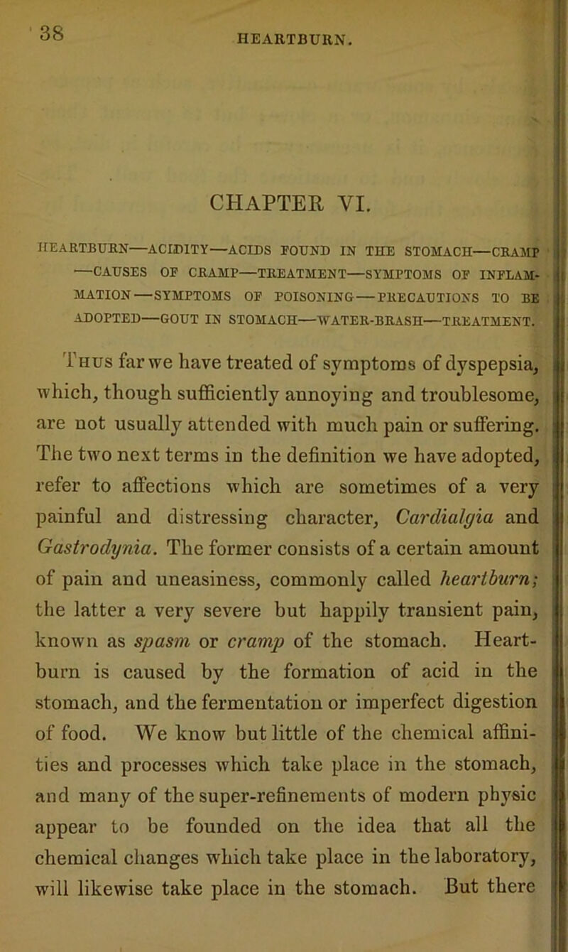 HEARTBURN. CHAPTER VI. HEARTBURN—ACIDITY—ACIDS FOUND IN THE STOMACH—CRAMP —CAUSES OF CRAMP—TREATMENT—SYMPTOMS OF INFLAM- MATION— SYMPTOMS OF POISONING PRECAUTIONS TO BE ADOPTED—GOUT IN STOMACH—WATER-BRASH—TREATMENT. Thus far we have treated of symptoms of dyspepsia, which, though sufficiently annoying and troublesome, are not usually attended with much pain or suffering. The two next terms in the definition we have adopted, refer to affections which are sometimes of a very painful and distressing character, Cardialgia and Gastrodynia. The former consists of a certain amount of pain and uneasiness, commonly called heartburn; the latter a very severe hut happily transient pain, known as spasm or cramp of the stomach. Heart- burn is caused by the formation of acid in the stomach, and the fermentation or imperfect digestion of food. We know but little of the chemical affini- ties and processes which take place in the stomach, and many of the super-refinements of modern physic appear to be founded on the idea that all the chemical changes wffiich take place in the laboratory, will likewise take place in the stomach. But there