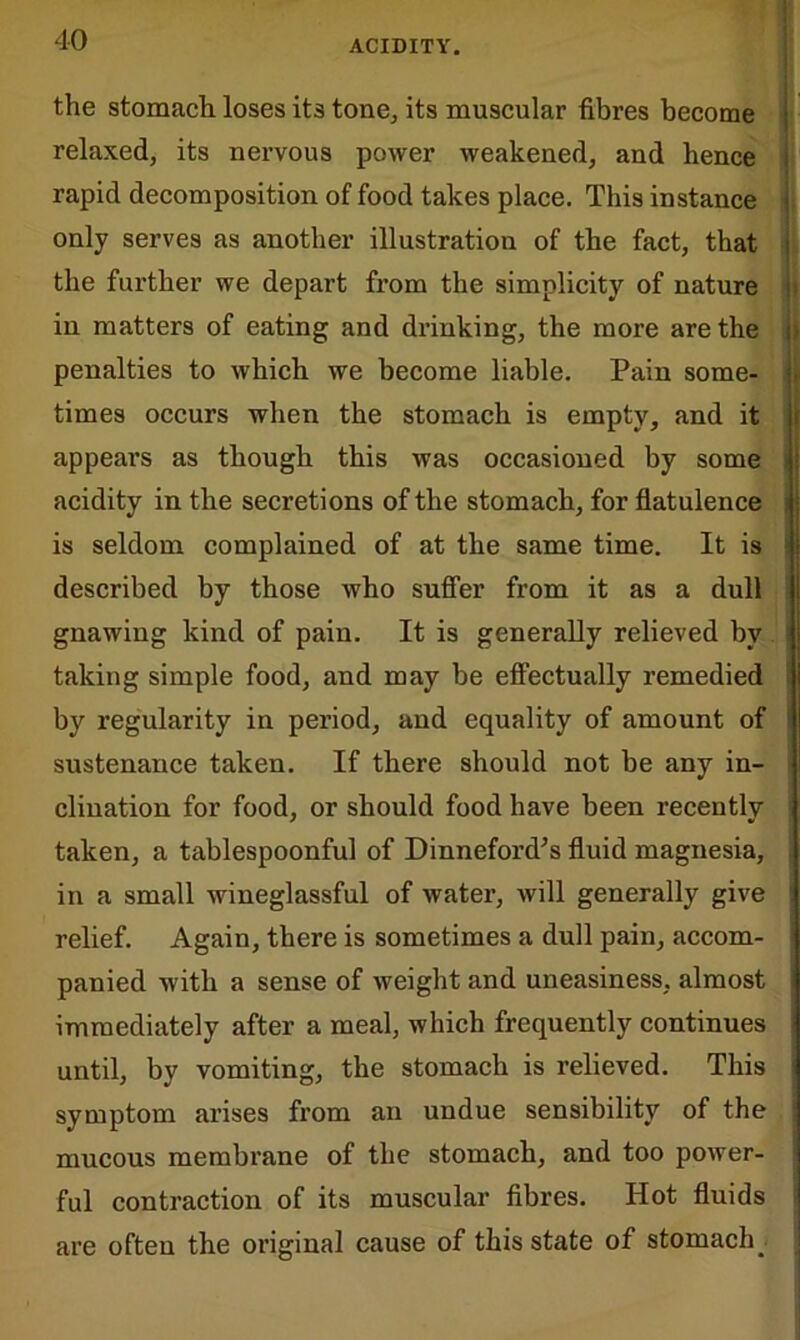 the stomach loses its tone, its muscular fibres become relaxed, its nervous power weakened, and hence rapid decomposition of food takes place. This instance only serves as another illustration of the fact, that the further we depart from the simplicity of nature in matters of eating and drinking, the more are the penalties to which we become liable. Pain some- times occurs when the stomach is empty, and it appears as though this was occasioned by some acidity in the secretions of the stomach, for flatulence is seldom complained of at the same time. It is described by those who suffer from it as a dull gnawing kind of pain. It is generally relieved by taking simple food, and may be effectually remedied by regularity in period, and equality of amount of sustenance taken. If there should not be any in- clination for food, or should food have been recently taken, a tablespoonful of Dinneford’s fluid magnesia, in a small wineglassful of water, will generally give relief. Again, there is sometimes a dull pain, accom- panied with a sense of weight and uneasiness, almost immediately after a meal, which frequently continues until, by vomiting, the stomach is relieved. This symptom arises from an undue sensibility of the mucous membrane of the stomach, and too power- ful contraction of its muscular fibres. Hot fluids are often the original cause of this state of stomachy