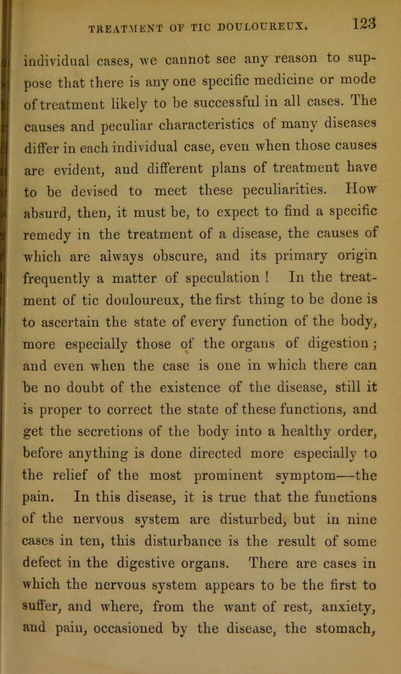 individual cases, we cannot see any reason to sup- pose that there is any one specific medicine or mode of treatment likely to be successful in all cases. The causes and peculiar characteristics of many diseases differ in each individual case, even when those causes are evident, and different plans of treatment have to be devised to meet these peculiarities. How absurd, then, it must be, to expect to find a specific remedy in the treatment of a disease, the causes of which are always obscure, and its primary origin frequently a matter of speculation ! In the treat- ment of tic douloureux, the first thing to be done is to ascertain the state of every function of the body, more especially those of the organs of digestion; and even when the case is one in which there can be no doubt of the existence of the disease, still it is proper to correct the state of these functions, and get the secretions of the body into a healthy order, before anything is done directed more especially to the relief of the most prominent symptom—the pain. In this disease, it is true that the functions of the nervous system are disturbed, but in nine cases in ten, this disturbance is the result of some defect in the digestive organs. There are cases in which the nervous system appears to be the first to suffer, and where, from the want of rest, anxiety, and pain, occasioned by the disease, the stomach.