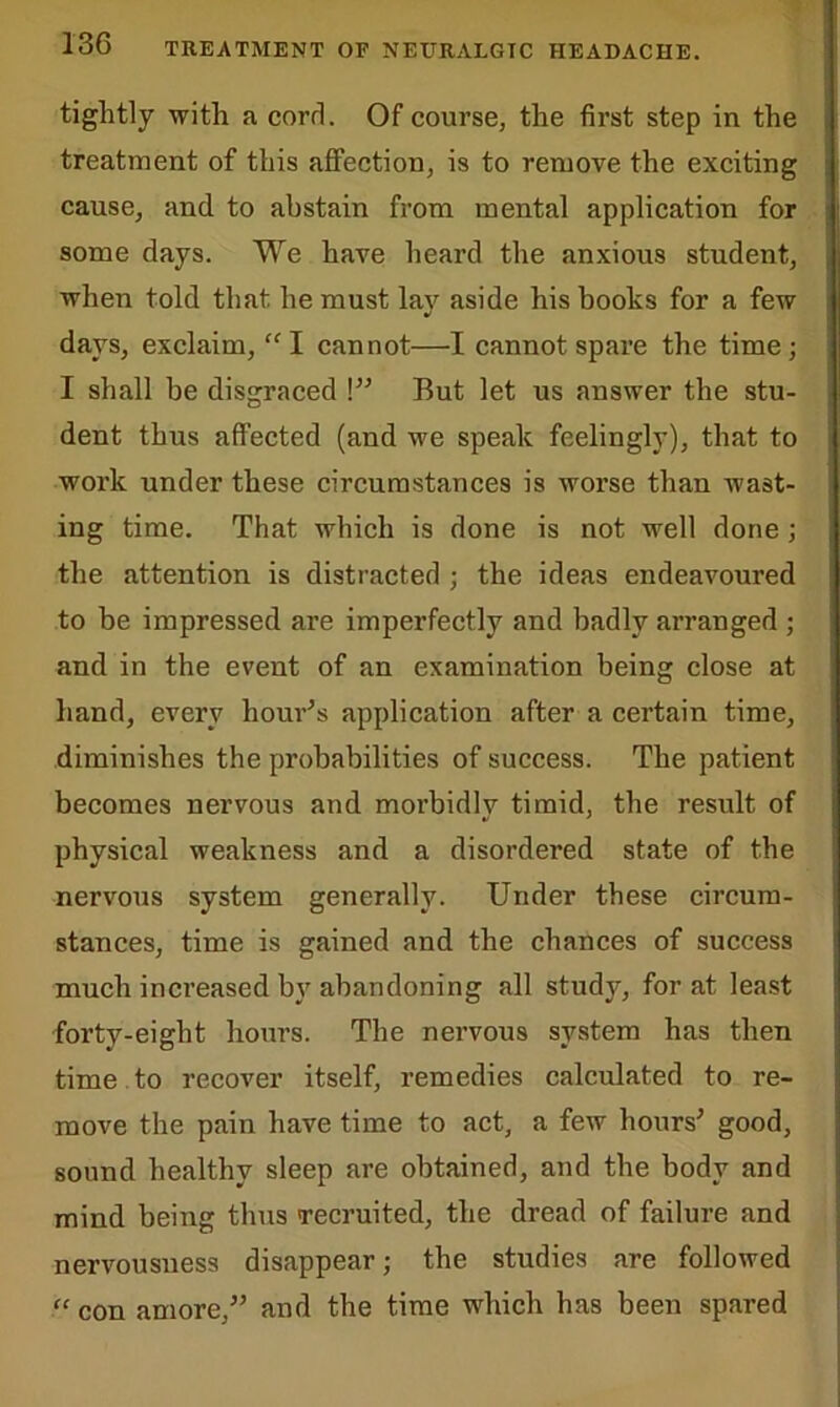 tightly with a cord. Of course, the first step in the treatment of this affection, is to remove the exciting cause, and to abstain from mental application for some days. We have heard the anxious student, when told that he must lay aside his hooks for a few days, exclaim, “ I cannot—I cannot spare the time; I shall be disgraced \” But let us answer the stu- dent thus affected (and we speak feelingly), that to work under these circumstances is worse than wast- ing time. That which is done is not well done; the attention is distracted ; the ideas endeavoured to be impressed are imperfectly and badly arranged ; and in the event of an examination being close at hand, every hour’s application after a certain time, diminishes the probabilities of success. The patient becomes nervous and morbidly timid, the result of physical weakness and a disordered state of the nervous system generally. Under these circum- stances, time is gained and the chances of success much increased by abandoning all study, for at least forty-eight hours. The nervous system has then time to recover itself, remedies calculated to re- move the pain have time to act, a few hours'’ good, sound healthy sleep are obtained, and the body and mind being thus recruited, the dread of failure and nervousness disappear; the studies are followed “ con amore,” and the time which has been spared