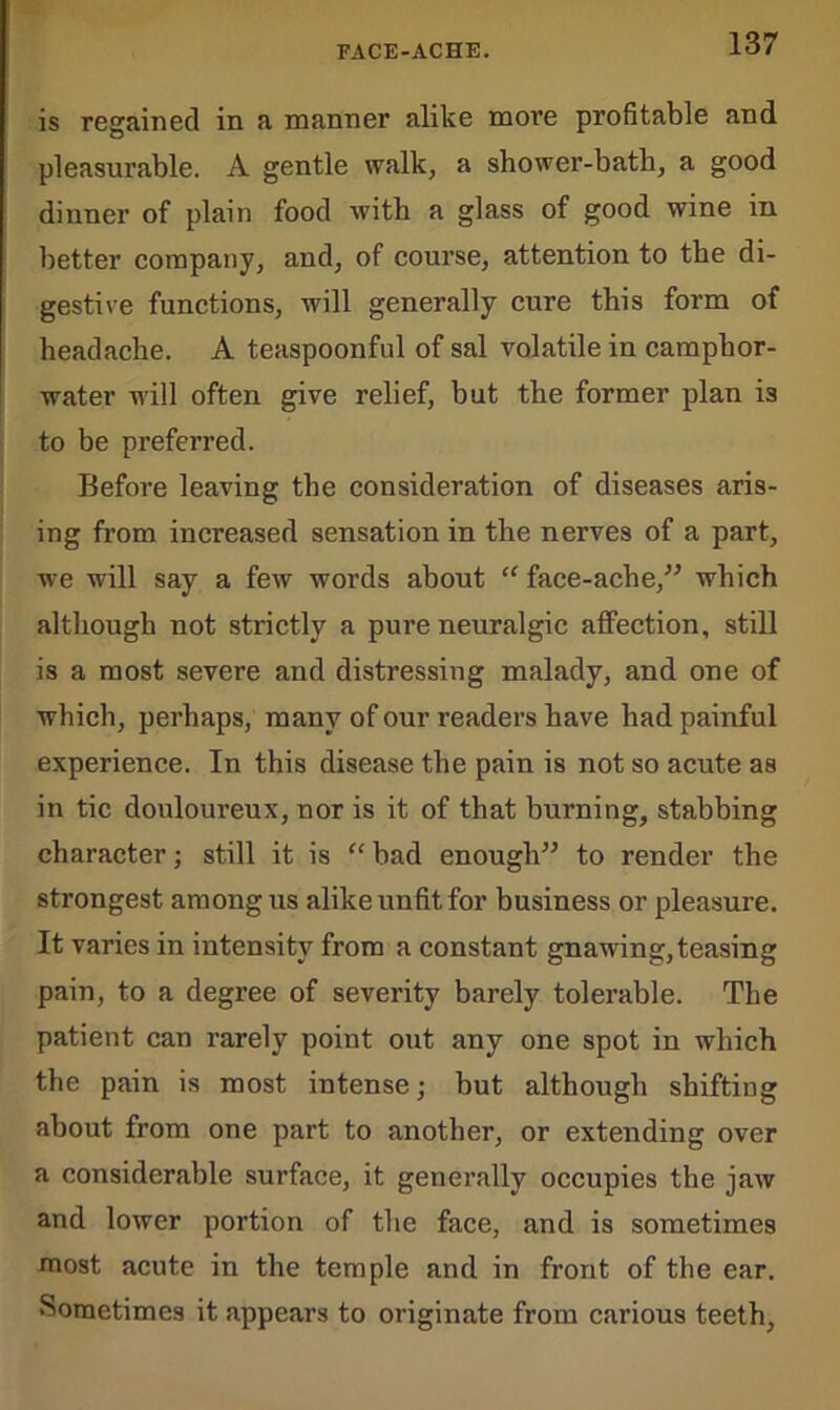 is regained in a manner alike more profitable and pleasurable. A gentle walk, a shower-bath, a good dinner of plain food with a glass of good wine in better company, and, of course, attention to the di- gestive functions, will generally cure this form of headache. A teaspoonful of sal volatile in camphor- water will often give relief, but the former plan is to be preferred. Before leaving the consideration of diseases aris- ing from increased sensation in the nerves of a part, we will say a few words about “ face-ache,” which although not strictly a pure neuralgic affection, still is a most severe and distressing malady, and one of which, perhaps, many of our readers have had painful experience. In this disease the pain is not so acute as in tic douloureux, nor is it of that burning, stabbing character; still it is “ bad enough” to render the strongest among us alike unfit for business or pleasure. It varies in intensity from a constant gnawing, teasing pain, to a degree of severity barely tolerable. The patient can rarely point out any one spot in which the pain is most intense; but although shifting about from one part to another, or extending over a considerable surface, it generally occupies the jaw and lower portion of the face, and is sometimes most acute in the temple and in front of the ear. Sometimes it appears to originate from carious teeth,