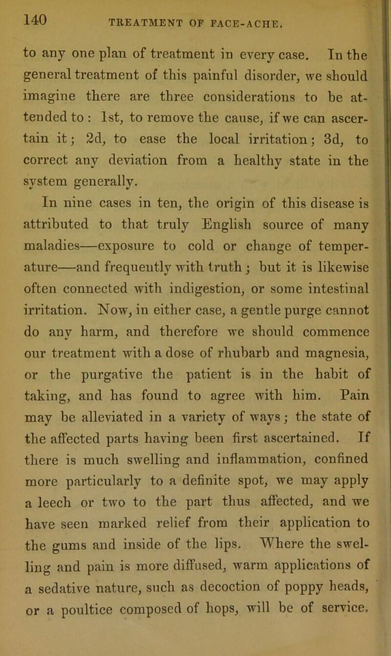 to any one plan of treatment in every case. In the general treatment of this painful disorder, we should imagine there are three considerations to be at- tended to : 1st, to remove the cause, if we can ascer- tain it; 2d, to ease the local irritation; 3d, to correct any deviation from a healthy state in the system generally. In nine cases in ten, the origin of this disease is attributed to that truly English source of many maladies—exposure to cold or change of temper- ature—and frequently with truth ; but it is likewise often connected with indigestion, or some intestinal irritation. Now, in either case, a gentle purge cannot do any harm, and therefore we should commence our treatment with a dose of rhubarb and magnesia, or the purgative the patient is in the habit of taking, and has found to agree with him. Pain may be alleviated in a variety of ways; the state of the affected parts having been first ascertained. If there is much swelling and inflammation, confined more particularly to a definite spot, we may apply a leech or two to the part thus affected, and we have seen marked relief from their application to the gums and inside of the lips. Where the swel- ling and pain is more diffused, warm applications of a sedative nature, such as decoction of poppy heads, or a poultice composed of hops, will be of service.