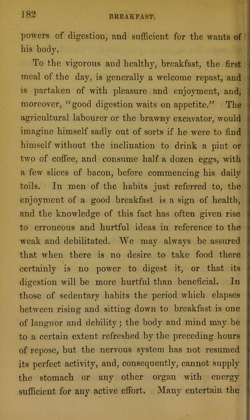 powers of digestion, and sufficient for the wants of his body. To the vigorous and healthy, breakfast, the first meal of the day, is generally a welcome repast, and is partaken of with pleasure and enjoyment, and, moreover, “good digestion waits on appetite.” The agricultural labourer or the brawny excavator, would imagine himself sadly out of sorts if he were to find himself without the inclination to drink a pint or two of coffee, and consume half a dozen eggs, with a few slices of bacon, before commencing his daily toils. In men of the habits just referred to, the enjoyment of a good breakfast is a sign of health, and the knowledge of this fact has often given rise to erroneous and hurtful ideas in reference to the weak and debilitated. We may always be assured that when there is no desire to take food there certainly is no power to digest it, or that its digestion will be more hurtful than beneficial. In those of sedentary habits the period which elapses between rising and sitting down to breakfast is one of languor and debility; the body and mind may be to a certain extent refreshed by the preceding hours of repose, but the nervous system has not resumed its perfect activity, and, consequently, cannot supply the stomach or any other organ with energy sufficient for any active effort. Many entertain the